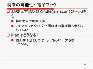 将来の可能性: 電子ブック
 とりあえず現状はKindle(amazon)の一人勝
  ち
  特に北米では大人気
  でもアルファベット文化圏以外の事は何も考えら
   れてない!
 iPadはどうなる?
  個人的予想としては、ぶっちゃけ、「大きな
   iPhone」




                            16
 