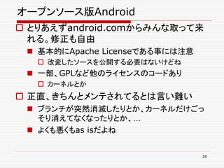 オープンソース版Android
 とりあえずandroid.comからみんな取って来
  れる。修正も自由
  基本的にApache Licenseである事には注意
    改変したソースを公開する必要はないけどね
  一部、GPLなど他のライセンスのコードあり
    カーネルとか
 正直、きちんとメンテされてるとは言い難い
  ブランチが突然消滅したりとか、カーネルだけごっ
   そり消えてなくなったりとか、…
  よくも悪くもas isだよね


                                18
 