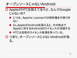 オープンソースじゃないAndroid
 AppleがHTCを訴えてるけど、なんでGoogle
  じゃないの?
  じつは、Apache Licenseでは特許権を行使でき
   ない
  もしAppleがAndroidを訴えると、その時点で
   Appleに対するAndroidのライセンスが消滅する
  HTCは自前のライセンス条項を持っている。
 つまり、オープンソースじゃないAndroidがあ
  る。


                              19
 