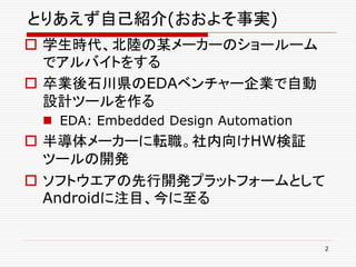 とりあえず自己紹介(おおよそ事実)
 学生時代、北陸の某メーカーのショールーム
  でアルバイトをする
 卒業後石川県のEDAベンチャー企業で自動
  設計ツールを作る
  EDA: Embedded Design Automation
 半導体メーカーに転職。社内向けHW検証
  ツールの開発
 ソフトウエアの先行開発プラットフォームとして
  Androidに注目、今に至る


                                     2
 