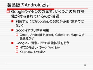 製品版のAndroidとは
 Googleライセンスの元で、いくつかの独自機
  能が付与されているのが普通
  利用するにはGoogleとの契約が必要(無料では
   ない)
  Googleアプリの利用権
   Gmail, Android Market, Calender, Mapsの拡
    張機能など
  Googleの同意の元で機能拡張を行う
   HTCの場合、パターンロックとか
   Xperiaは、いっぱい



                                          20
 