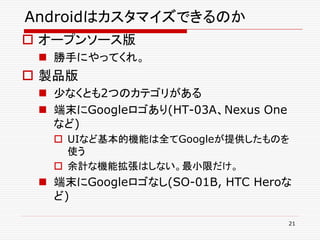 Androidはカスタマイズできるのか
 オープンソース版
  勝手にやってくれ。
 製品版
  尐なくとも2つのカテゴリがある
  端末にGoogleロゴあり(HT-03A、Nexus One
   など)
    UIなど基本的機能は全てGoogleが提供したものを
     使う
    余計な機能拡張はしない。最小限だけ。
  端末にGoogleロゴなし(SO-01B, HTC Heroな
   ど)

                                    21
 