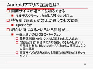 Androidアプリの互換性は?
 画面サイズが違っても対応できる
  マルチスクリーン、ただしAPI ver.4以上
 待ち受け画面とかのUIが違っても大丈夫
  Xperiaとか
 細かい所になるといろいろ問題が…
  一番大きいのはOSのバージョン
    最新版を追いかけていれば基本的には大丈夫
    (当然だけど)非標準のAPIを使ってるものはまずい
     可能性がある。Bluetooth-APIとかは、事実上、2.0
     以降で標準
    画面サイズが違うと崩れる問題(対処可能だけどやっ
     かい)

                                   22
 