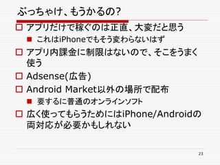 ぶっちゃけ、もうかるの?
 アプリだけで稼ぐのは正直、大変だと思う
  これはiPhoneでもそう変わらないはず
 アプリ内課金に制限はないので、そこをうまく
  使う
 Adsense(広告)
 Android Market以外の場所で配布
  要するに普通のオンラインソフト
 広く使ってもらうためにはiPhone/Androidの
  両対応が必要かもしれない

                            23
 