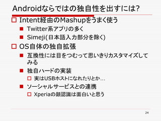 Androidならではの独自性を出すには?
 Intent経由のMashupをうまく使う
  Twitter系アプリの多く
  Simeji(日本語入力部分を除く)
 OS自体の独自拡張
  互換性には目をつむって思いきりカスタマイズして
   みる
  独自ハードの実装
    実はUSBホストになれたりとか…
  ソーシャルサービスとの連携
    Xperiaの顔認識は面白いと思う


                          24
 