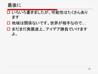 最後に
 いろいろ書きましたが、可能性はたくさんあり
  ます
 地域は関係ないです。世界が相手なので…
 まだまだ発展途上。アイデア勝負でいけます
  よ。




                          25
 
