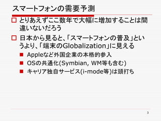 スマートフォンの需要予測
 とりあえずここ数年で大幅に増加することは間
  違いないだろう
 日本から見ると、「スマートフォンの普及」とい
  うより、「端末のGlobalization」に見える
  Appleなど外国企業の本格的参入
  OSの共通化(Symbian, WM等も含む)
  キャリア独自サービス(i-mode等)は頭打ち




                             3
 