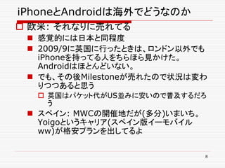 iPhoneとAndroidは海外でどうなのか
 欧米: それなりに売れてる
  感覚的には日本と同程度
  2009/9に英国に行ったときは、ロンドン以外でも
   iPhoneを持ってる人をちらほら見かけた。
   Androidはほとんどいない。
  でも、その後Milestoneが売れたので状況は変わ
   りつつあると思う
   英国はパケット代がUS並みに安いので普及するだろ
    う
  スペイン: MWCの開催地だが(多分)いまいち。
   Yoigoというキャリア(スペイン版イーモバイル
   ww)が格安プランを出してるよ

                              8
 