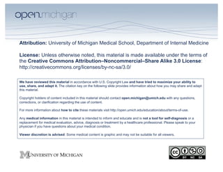 Attribution: University of Michigan Medical School, Department of Internal Medicine

License: Unless otherwise noted, this material is made available under the terms of
the Creative Commons Attribution–Noncommercial–Share Alike 3.0 License:
http://creativecommons.org/licenses/by-nc-sa/3.0/

We have reviewed this material in accordance with U.S. Copyright Law and have tried to maximize your ability to
use, share, and adapt it. The citation key on the following slide provides information about how you may share and adapt
this material.

Copyright holders of content included in this material should contact open.michigan@umich.edu with any questions,
corrections, or clarification regarding the use of content.

For more information about how to cite these materials visit http://open.umich.edu/education/about/terms-of-use.

Any medical information in this material is intended to inform and educate and is not a tool for self-diagnosis or a
replacement for medical evaluation, advice, diagnosis or treatment by a healthcare professional. Please speak to your
physician if you have questions about your medical condition.

Viewer discretion is advised: Some medical content is graphic and may not be suitable for all viewers.
 