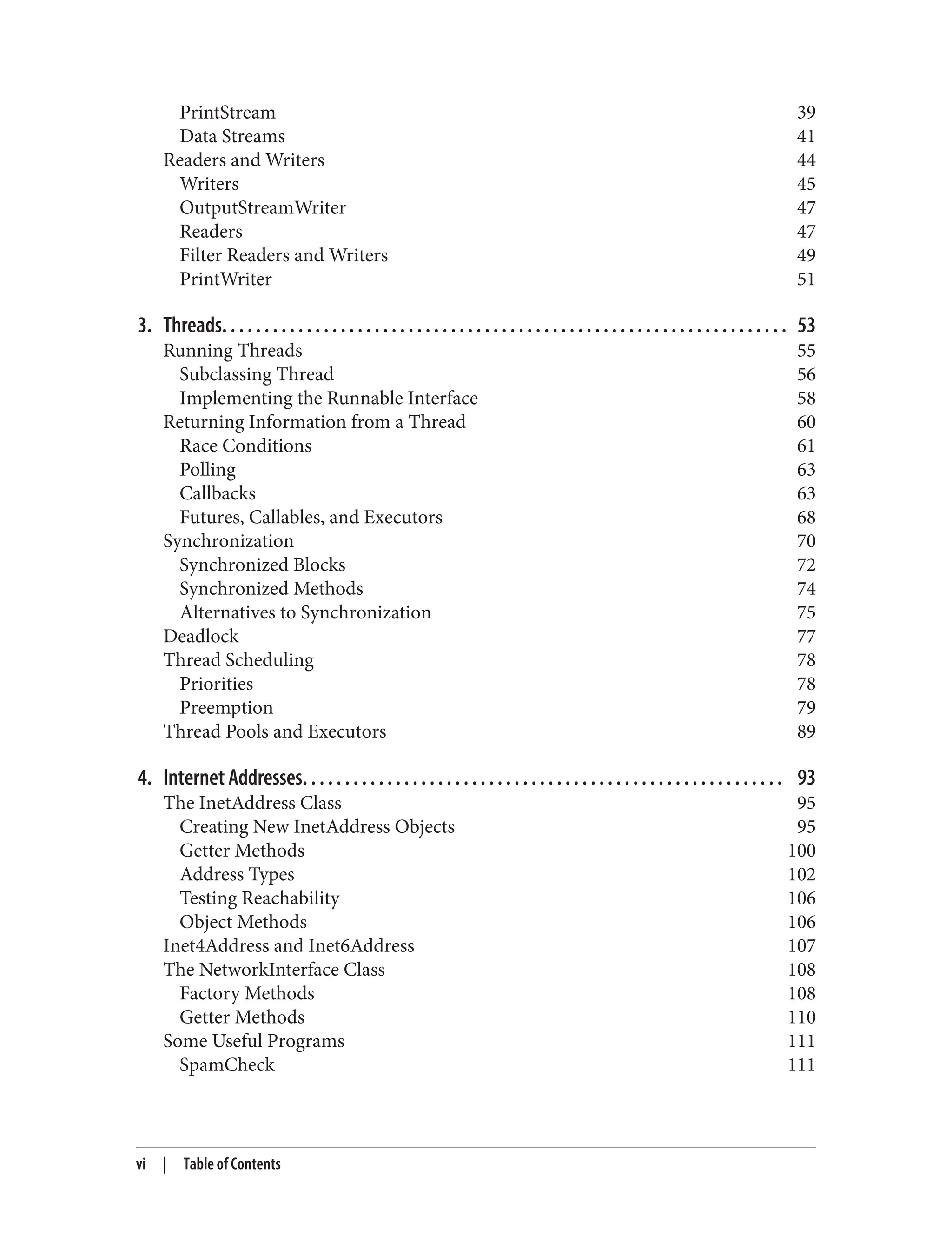 PrintStream 39
Data Streams 41
Readers and Writers 44
Writers 45
OutputStreamWriter 47
Readers 47
Filter Readers and Writers 49
PrintWriter 51
3. Threads. . . . . . . . . . . . . . . . . . . . . . . . . . . . . . . . . . . . . . . . . . . . . . . . . . . . . . . . . . . . . . . . . . . 53
Running Threads 55
Subclassing Thread 56
Implementing the Runnable Interface 58
Returning Information from a Thread 60
Race Conditions 61
Polling 63
Callbacks 63
Futures, Callables, and Executors 68
Synchronization 70
Synchronized Blocks 72
Synchronized Methods 74
Alternatives to Synchronization 75
Deadlock 77
Thread Scheduling 78
Priorities 78
Preemption 79
Thread Pools and Executors 89
4. Internet Addresses. . . . . . . . . . . . . . . . . . . . . . . . . . . . . . . . . . . . . . . . . . . . . . . . . . . . . . . . . 93
The InetAddress Class 95
Creating New InetAddress Objects 95
Getter Methods 100
Address Types 102
Testing Reachability 106
Object Methods 106
Inet4Address and Inet6Address 107
The NetworkInterface Class 108
Factory Methods 108
Getter Methods 110
Some Useful Programs 111
SpamCheck 111
vi | Table of Contents
 