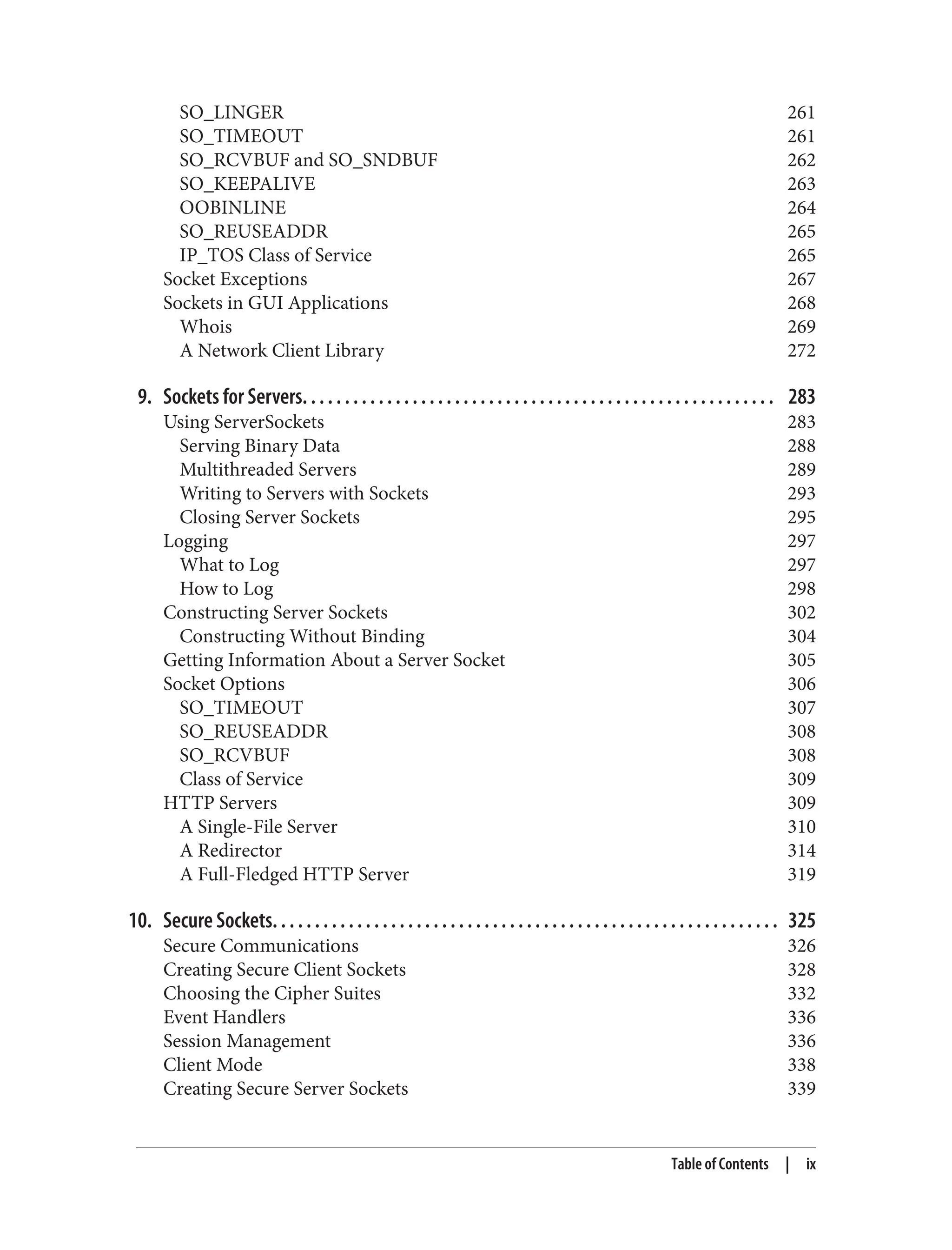 SO_LINGER 261
SO_TIMEOUT 261
SO_RCVBUF and SO_SNDBUF 262
SO_KEEPALIVE 263
OOBINLINE 264
SO_REUSEADDR 265
IP_TOS Class of Service 265
Socket Exceptions 267
Sockets in GUI Applications 268
Whois 269
A Network Client Library 272
9. Sockets for Servers. . . . . . . . . . . . . . . . . . . . . . . . . . . . . . . . . . . . . . . . . . . . . . . . . . . . . . . . 283
Using ServerSockets 283
Serving Binary Data 288
Multithreaded Servers 289
Writing to Servers with Sockets 293
Closing Server Sockets 295
Logging 297
What to Log 297
How to Log 298
Constructing Server Sockets 302
Constructing Without Binding 304
Getting Information About a Server Socket 305
Socket Options 306
SO_TIMEOUT 307
SO_REUSEADDR 308
SO_RCVBUF 308
Class of Service 309
HTTP Servers 309
A Single-File Server 310
A Redirector 314
A Full-Fledged HTTP Server 319
10. Secure Sockets. . . . . . . . . . . . . . . . . . . . . . . . . . . . . . . . . . . . . . . . . . . . . . . . . . . . . . . . . . . . 325
Secure Communications 326
Creating Secure Client Sockets 328
Choosing the Cipher Suites 332
Event Handlers 336
Session Management 336
Client Mode 338
Creating Secure Server Sockets 339
Table of Contents | ix
 
