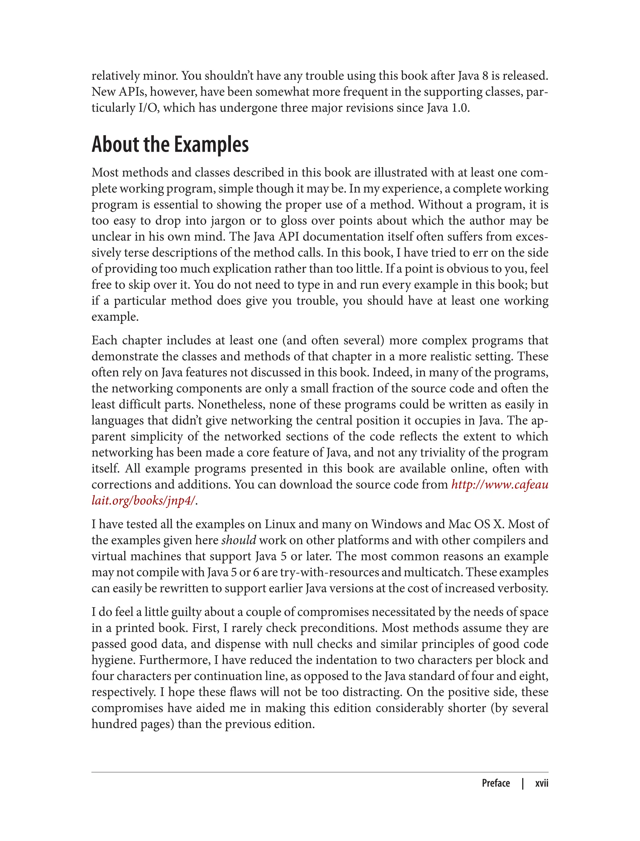 relatively minor. You shouldn’t have any trouble using this book after Java 8 is released.
New APIs, however, have been somewhat more frequent in the supporting classes, par‐
ticularly I/O, which has undergone three major revisions since Java 1.0.
About the Examples
Most methods and classes described in this book are illustrated with at least one com‐
plete working program, simple though it may be. In my experience, a complete working
program is essential to showing the proper use of a method. Without a program, it is
too easy to drop into jargon or to gloss over points about which the author may be
unclear in his own mind. The Java API documentation itself often suffers from exces‐
sively terse descriptions of the method calls. In this book, I have tried to err on the side
of providing too much explication rather than too little. If a point is obvious to you, feel
free to skip over it. You do not need to type in and run every example in this book; but
if a particular method does give you trouble, you should have at least one working
example.
Each chapter includes at least one (and often several) more complex programs that
demonstrate the classes and methods of that chapter in a more realistic setting. These
often rely on Java features not discussed in this book. Indeed, in many of the programs,
the networking components are only a small fraction of the source code and often the
least difficult parts. Nonetheless, none of these programs could be written as easily in
languages that didn’t give networking the central position it occupies in Java. The ap‐
parent simplicity of the networked sections of the code reflects the extent to which
networking has been made a core feature of Java, and not any triviality of the program
itself. All example programs presented in this book are available online, often with
corrections and additions. You can download the source code from http://www.cafeau
lait.org/books/jnp4/.
I have tested all the examples on Linux and many on Windows and Mac OS X. Most of
the examples given here should work on other platforms and with other compilers and
virtual machines that support Java 5 or later. The most common reasons an example
may not compile with Java 5 or 6 are try-with-resources and multicatch. These examples
can easily be rewritten to support earlier Java versions at the cost of increased verbosity.
I do feel a little guilty about a couple of compromises necessitated by the needs of space
in a printed book. First, I rarely check preconditions. Most methods assume they are
passed good data, and dispense with null checks and similar principles of good code
hygiene. Furthermore, I have reduced the indentation to two characters per block and
four characters per continuation line, as opposed to the Java standard of four and eight,
respectively. I hope these flaws will not be too distracting. On the positive side, these
compromises have aided me in making this edition considerably shorter (by several
hundred pages) than the previous edition.
Preface | xvii
 