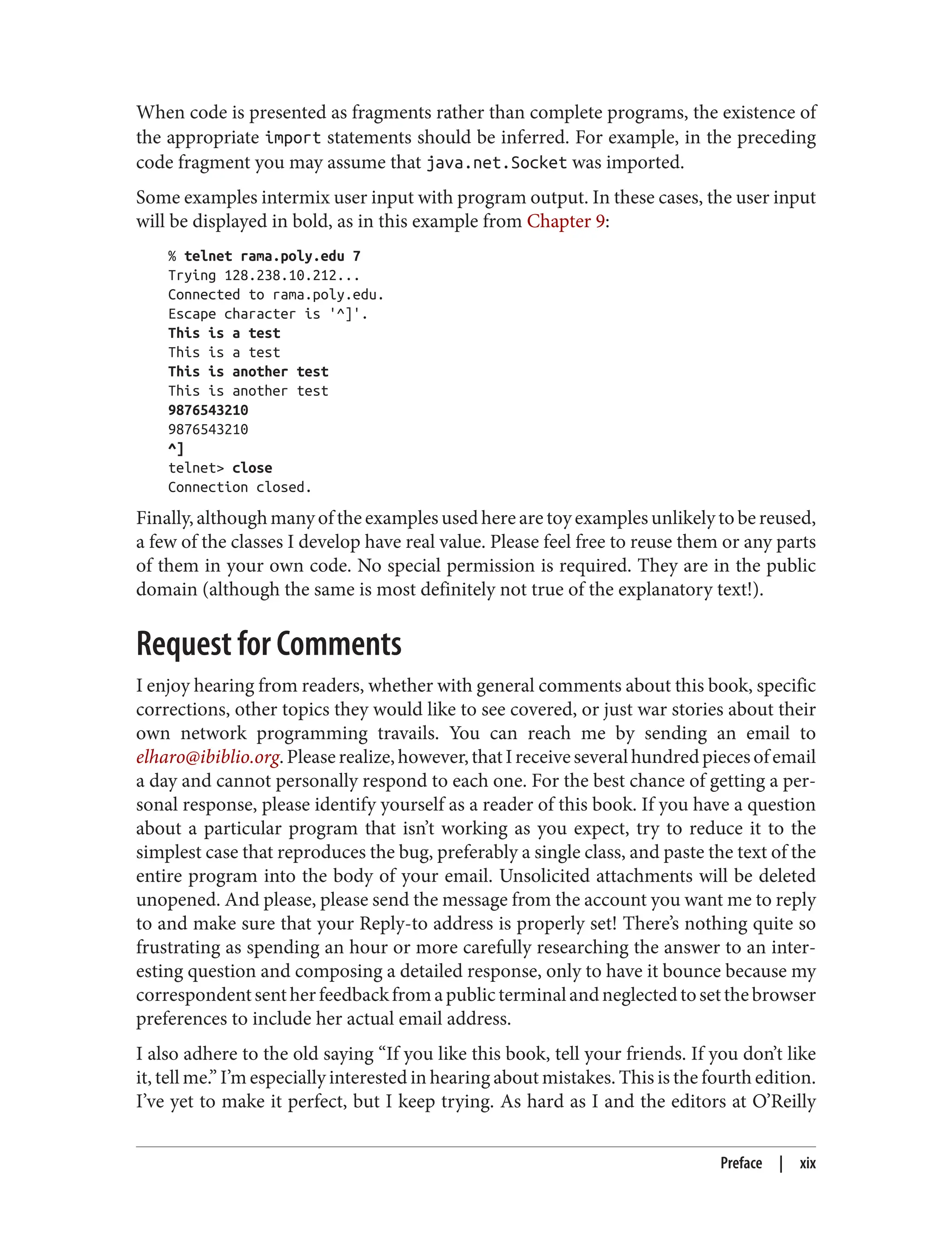 When code is presented as fragments rather than complete programs, the existence of
the appropriate import statements should be inferred. For example, in the preceding
code fragment you may assume that java.net.Socket was imported.
Some examples intermix user input with program output. In these cases, the user input
will be displayed in bold, as in this example from Chapter 9:
% telnet rama.poly.edu 7
Trying 128.238.10.212...
Connected to rama.poly.edu.
Escape character is '^]'.
This is a test
This is a test
This is another test
This is another test
9876543210
9876543210
^]
telnet> close
Connection closed.
Finally, although many of the examples used here are toy examples unlikely to be reused,
a few of the classes I develop have real value. Please feel free to reuse them or any parts
of them in your own code. No special permission is required. They are in the public
domain (although the same is most definitely not true of the explanatory text!).
Request for Comments
I enjoy hearing from readers, whether with general comments about this book, specific
corrections, other topics they would like to see covered, or just war stories about their
own network programming travails. You can reach me by sending an email to
elharo@ibiblio.org.Pleaserealize,however,thatIreceiveseveralhundredpiecesofemail
a day and cannot personally respond to each one. For the best chance of getting a per‐
sonal response, please identify yourself as a reader of this book. If you have a question
about a particular program that isn’t working as you expect, try to reduce it to the
simplest case that reproduces the bug, preferably a single class, and paste the text of the
entire program into the body of your email. Unsolicited attachments will be deleted
unopened. And please, please send the message from the account you want me to reply
to and make sure that your Reply-to address is properly set! There’s nothing quite so
frustrating as spending an hour or more carefully researching the answer to an inter‐
esting question and composing a detailed response, only to have it bounce because my
correspondentsentherfeedbackfromapublicterminalandneglectedtosetthebrowser
preferences to include her actual email address.
I also adhere to the old saying “If you like this book, tell your friends. If you don’t like
it, tell me.” I’m especially interested in hearing about mistakes. This is the fourth edition.
I’ve yet to make it perfect, but I keep trying. As hard as I and the editors at O’Reilly
Preface | xix
 