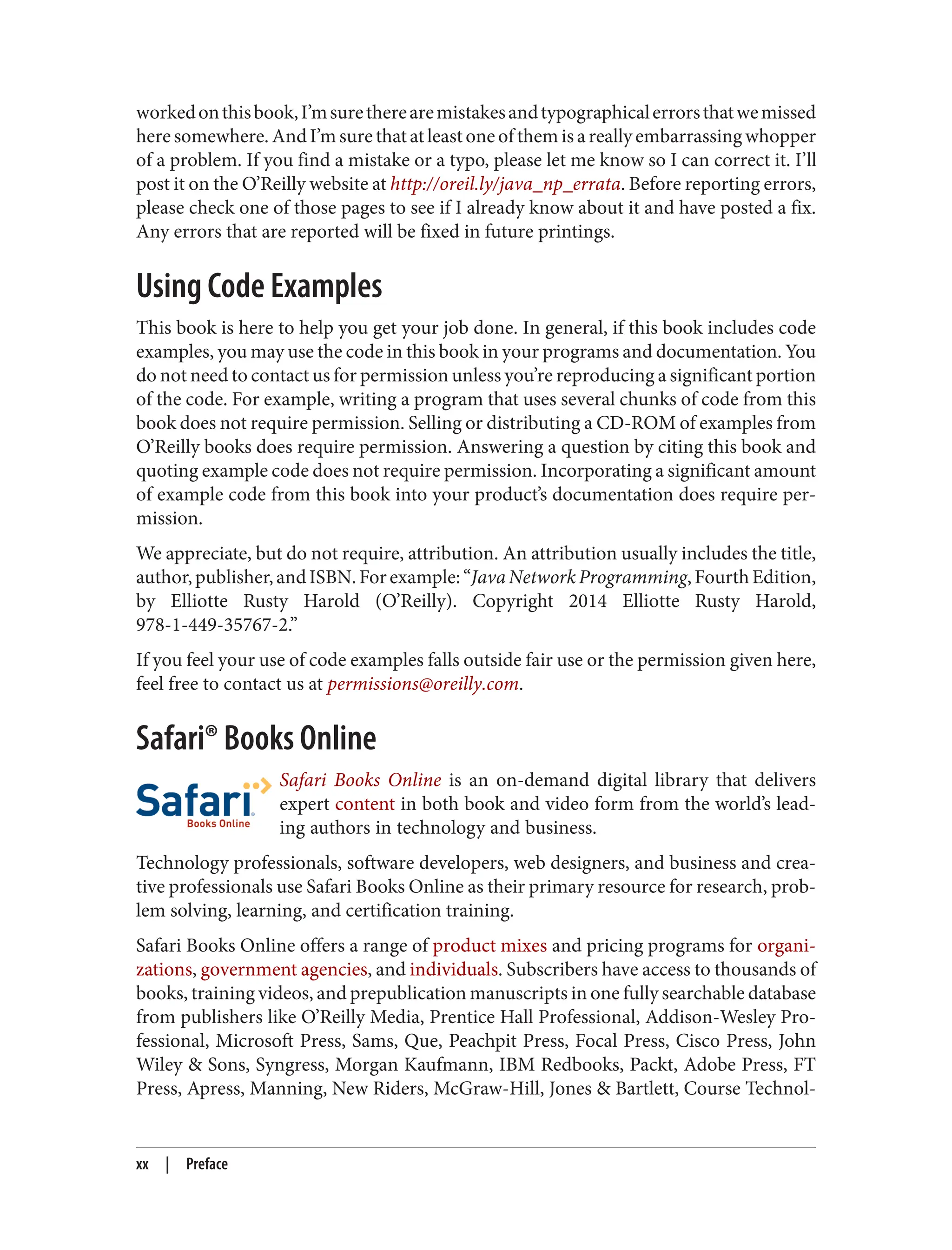 workedonthisbook,I’msuretherearemistakesandtypographicalerrorsthatwemissed
here somewhere. And I’m sure that at least one of them is a really embarrassing whopper
of a problem. If you find a mistake or a typo, please let me know so I can correct it. I’ll
post it on the O’Reilly website at http://oreil.ly/java_np_errata. Before reporting errors,
please check one of those pages to see if I already know about it and have posted a fix.
Any errors that are reported will be fixed in future printings.
Using Code Examples
This book is here to help you get your job done. In general, if this book includes code
examples, you may use the code in this book in your programs and documentation. You
do not need to contact us for permission unless you’re reproducing a significant portion
of the code. For example, writing a program that uses several chunks of code from this
book does not require permission. Selling or distributing a CD-ROM of examples from
O’Reilly books does require permission. Answering a question by citing this book and
quoting example code does not require permission. Incorporating a significant amount
of example code from this book into your product’s documentation does require per‐
mission.
We appreciate, but do not require, attribution. An attribution usually includes the title,
author,publisher,andISBN.Forexample:“JavaNetworkProgramming,FourthEdition,
by Elliotte Rusty Harold (O’Reilly). Copyright 2014 Elliotte Rusty Harold,
978-1-449-35767-2.”
If you feel your use of code examples falls outside fair use or the permission given here,
feel free to contact us at permissions@oreilly.com.
Safari® Books Online
Safari Books Online is an on-demand digital library that delivers
expert content in both book and video form from the world’s lead‐
ing authors in technology and business.
Technology professionals, software developers, web designers, and business and crea‐
tive professionals use Safari Books Online as their primary resource for research, prob‐
lem solving, learning, and certification training.
Safari Books Online offers a range of product mixes and pricing programs for organi‐
zations, government agencies, and individuals. Subscribers have access to thousands of
books, training videos, and prepublication manuscripts in one fully searchable database
from publishers like O’Reilly Media, Prentice Hall Professional, Addison-Wesley Pro‐
fessional, Microsoft Press, Sams, Que, Peachpit Press, Focal Press, Cisco Press, John
Wiley & Sons, Syngress, Morgan Kaufmann, IBM Redbooks, Packt, Adobe Press, FT
Press, Apress, Manning, New Riders, McGraw-Hill, Jones & Bartlett, Course Technol‐
xx | Preface
 