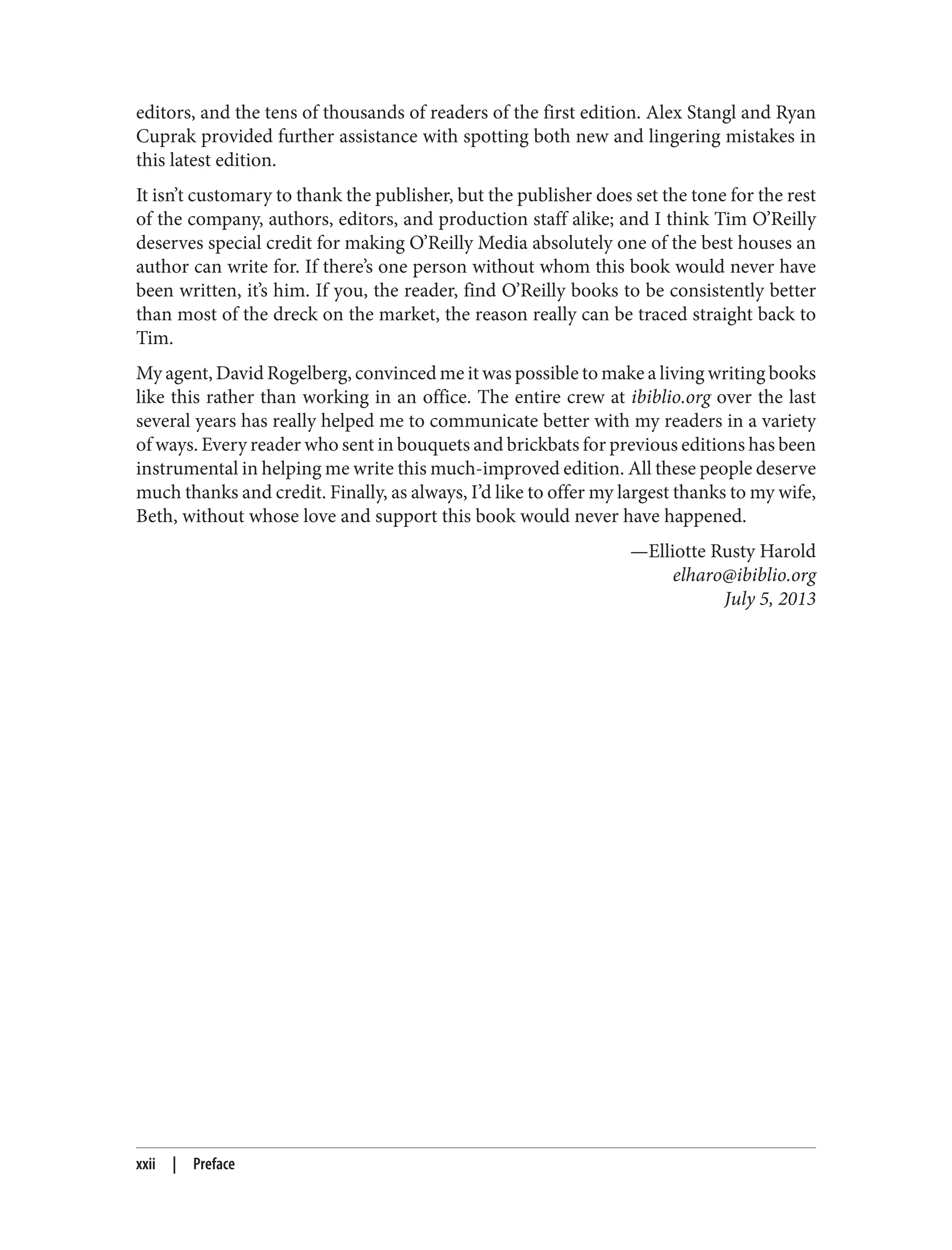 editors, and the tens of thousands of readers of the first edition. Alex Stangl and Ryan
Cuprak provided further assistance with spotting both new and lingering mistakes in
this latest edition.
It isn’t customary to thank the publisher, but the publisher does set the tone for the rest
of the company, authors, editors, and production staff alike; and I think Tim O’Reilly
deserves special credit for making O’Reilly Media absolutely one of the best houses an
author can write for. If there’s one person without whom this book would never have
been written, it’s him. If you, the reader, find O’Reilly books to be consistently better
than most of the dreck on the market, the reason really can be traced straight back to
Tim.
My agent, David Rogelberg, convinced me it was possible to make a living writing books
like this rather than working in an office. The entire crew at ibiblio.org over the last
several years has really helped me to communicate better with my readers in a variety
of ways. Every reader who sent in bouquets and brickbats for previous editions has been
instrumental in helping me write this much-improved edition. All these people deserve
much thanks and credit. Finally, as always, I’d like to offer my largest thanks to my wife,
Beth, without whose love and support this book would never have happened.
—Elliotte Rusty Harold
elharo@ibiblio.org
July 5, 2013
xxii | Preface
 
