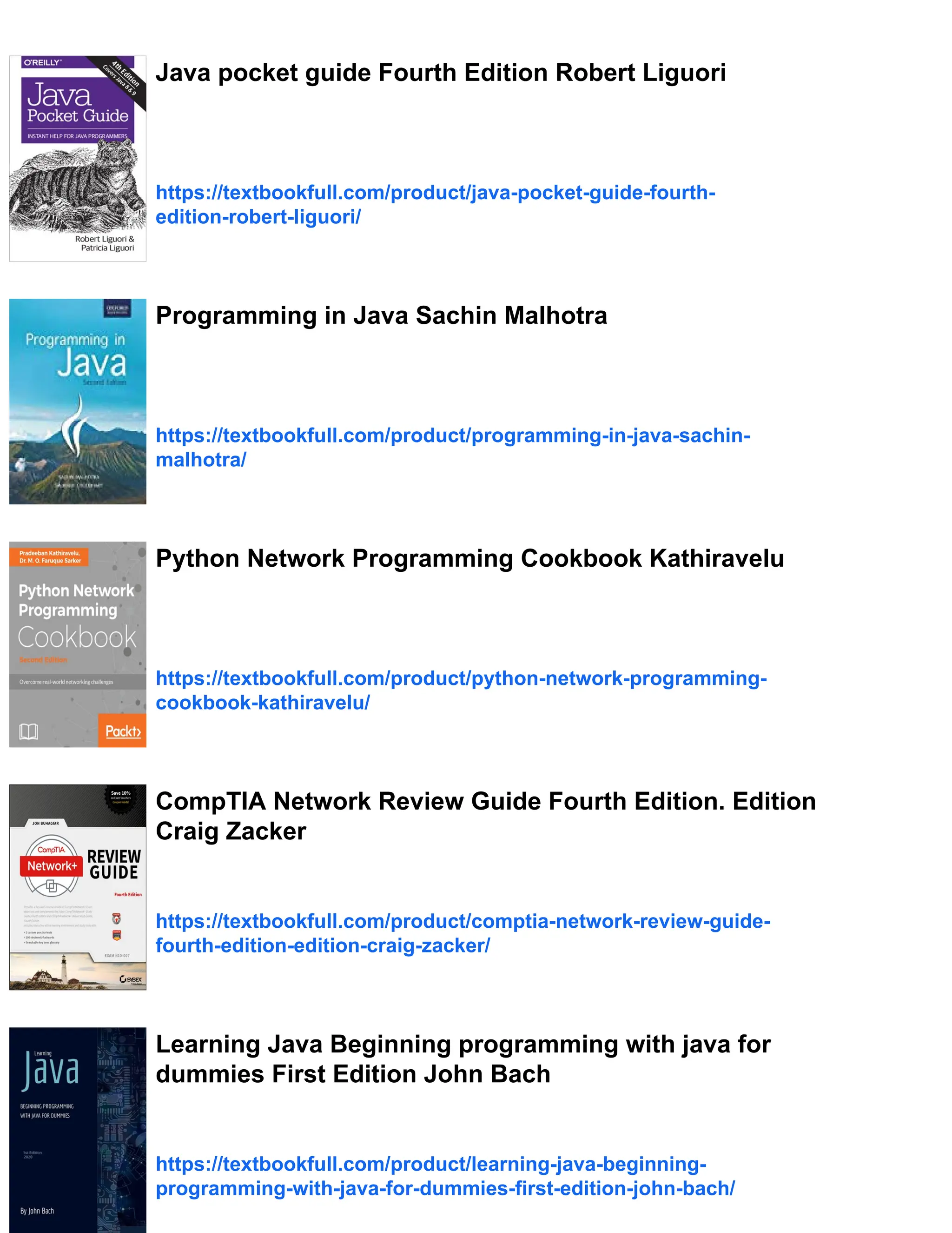 Java pocket guide Fourth Edition Robert Liguori
https://textbookfull.com/product/java-pocket-guide-fourth-
edition-robert-liguori/
Programming in Java Sachin Malhotra
https://textbookfull.com/product/programming-in-java-sachin-
malhotra/
Python Network Programming Cookbook Kathiravelu
https://textbookfull.com/product/python-network-programming-
cookbook-kathiravelu/
CompTIA Network Review Guide Fourth Edition. Edition
Craig Zacker
https://textbookfull.com/product/comptia-network-review-guide-
fourth-edition-edition-craig-zacker/
Learning Java Beginning programming with java for
dummies First Edition John Bach
https://textbookfull.com/product/learning-java-beginning-
programming-with-java-for-dummies-first-edition-john-bach/
 