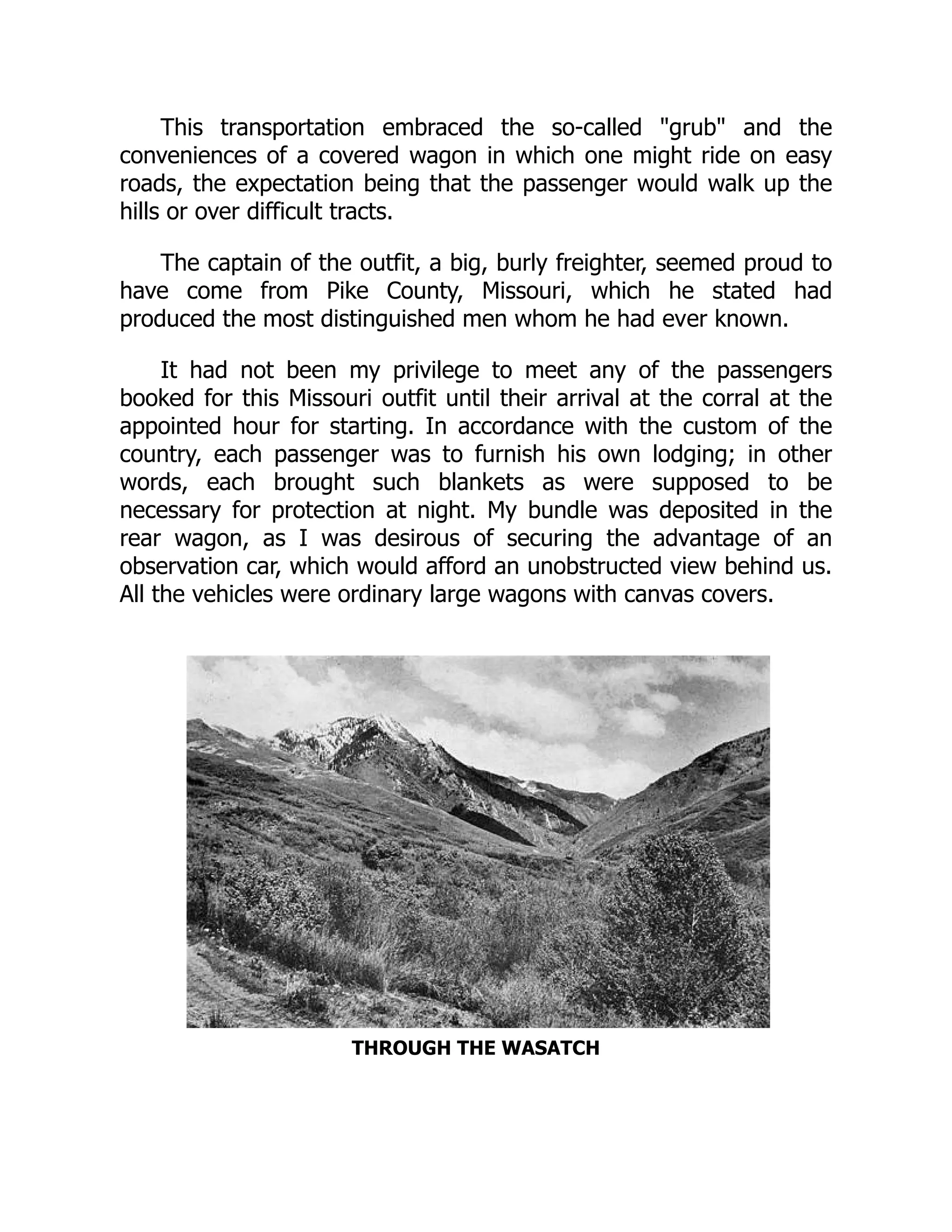 This transportation embraced the so-called "grub" and the
conveniences of a covered wagon in which one might ride on easy
roads, the expectation being that the passenger would walk up the
hills or over difficult tracts.
The captain of the outfit, a big, burly freighter, seemed proud to
have come from Pike County, Missouri, which he stated had
produced the most distinguished men whom he had ever known.
It had not been my privilege to meet any of the passengers
booked for this Missouri outfit until their arrival at the corral at the
appointed hour for starting. In accordance with the custom of the
country, each passenger was to furnish his own lodging; in other
words, each brought such blankets as were supposed to be
necessary for protection at night. My bundle was deposited in the
rear wagon, as I was desirous of securing the advantage of an
observation car, which would afford an unobstructed view behind us.
All the vehicles were ordinary large wagons with canvas covers.
THROUGH THE WASATCH
 