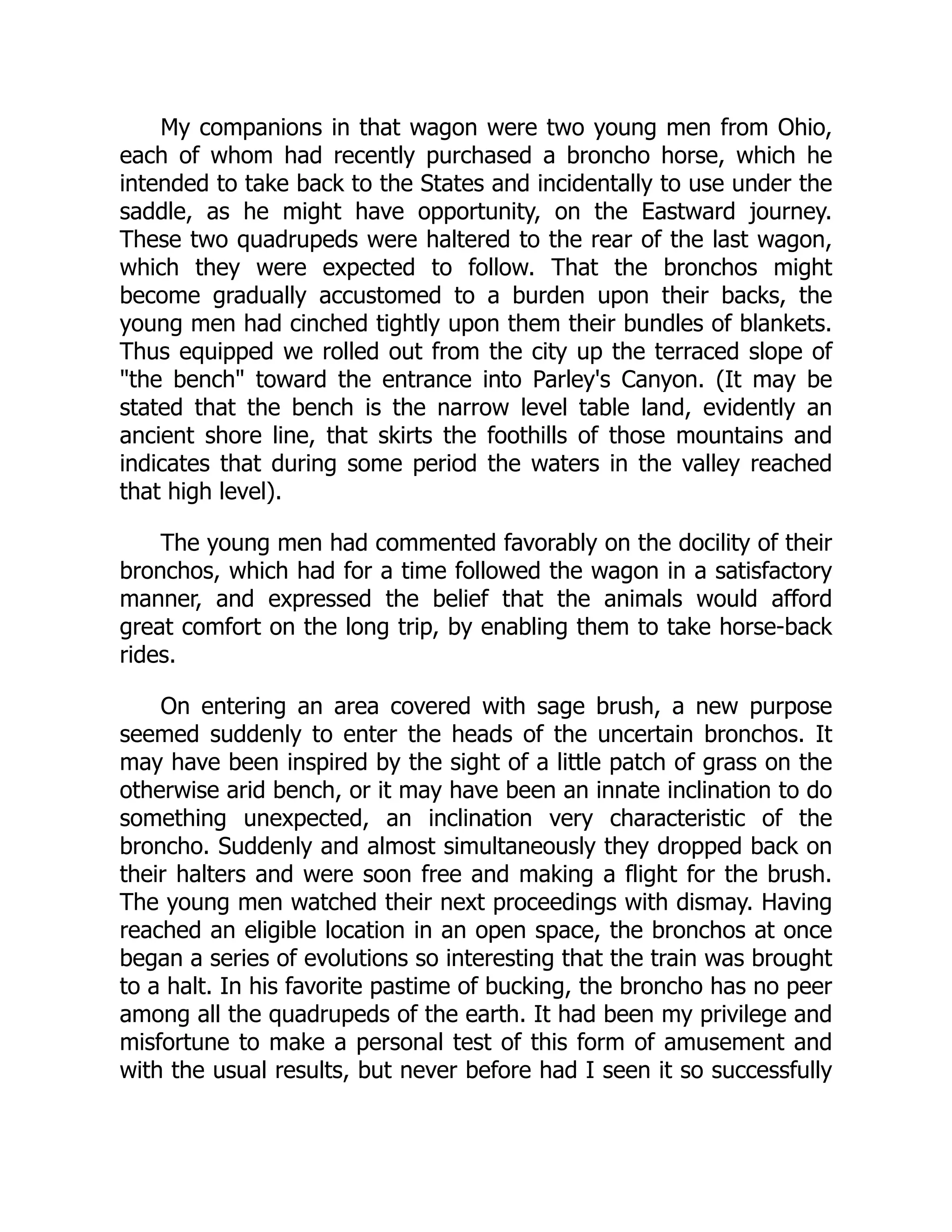 My companions in that wagon were two young men from Ohio,
each of whom had recently purchased a broncho horse, which he
intended to take back to the States and incidentally to use under the
saddle, as he might have opportunity, on the Eastward journey.
These two quadrupeds were haltered to the rear of the last wagon,
which they were expected to follow. That the bronchos might
become gradually accustomed to a burden upon their backs, the
young men had cinched tightly upon them their bundles of blankets.
Thus equipped we rolled out from the city up the terraced slope of
"the bench" toward the entrance into Parley's Canyon. (It may be
stated that the bench is the narrow level table land, evidently an
ancient shore line, that skirts the foothills of those mountains and
indicates that during some period the waters in the valley reached
that high level).
The young men had commented favorably on the docility of their
bronchos, which had for a time followed the wagon in a satisfactory
manner, and expressed the belief that the animals would afford
great comfort on the long trip, by enabling them to take horse-back
rides.
On entering an area covered with sage brush, a new purpose
seemed suddenly to enter the heads of the uncertain bronchos. It
may have been inspired by the sight of a little patch of grass on the
otherwise arid bench, or it may have been an innate inclination to do
something unexpected, an inclination very characteristic of the
broncho. Suddenly and almost simultaneously they dropped back on
their halters and were soon free and making a flight for the brush.
The young men watched their next proceedings with dismay. Having
reached an eligible location in an open space, the bronchos at once
began a series of evolutions so interesting that the train was brought
to a halt. In his favorite pastime of bucking, the broncho has no peer
among all the quadrupeds of the earth. It had been my privilege and
misfortune to make a personal test of this form of amusement and
with the usual results, but never before had I seen it so successfully
 