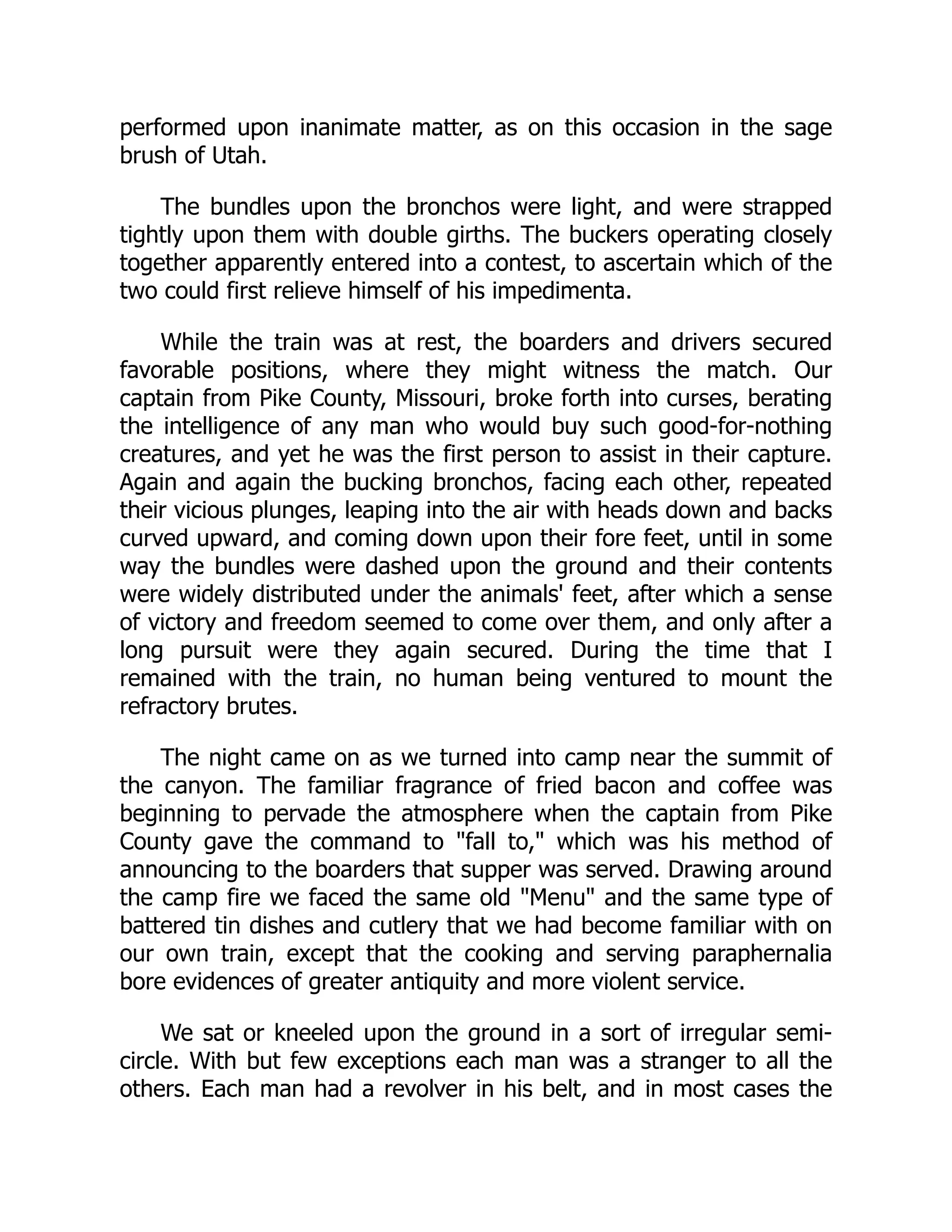 performed upon inanimate matter, as on this occasion in the sage
brush of Utah.
The bundles upon the bronchos were light, and were strapped
tightly upon them with double girths. The buckers operating closely
together apparently entered into a contest, to ascertain which of the
two could first relieve himself of his impedimenta.
While the train was at rest, the boarders and drivers secured
favorable positions, where they might witness the match. Our
captain from Pike County, Missouri, broke forth into curses, berating
the intelligence of any man who would buy such good-for-nothing
creatures, and yet he was the first person to assist in their capture.
Again and again the bucking bronchos, facing each other, repeated
their vicious plunges, leaping into the air with heads down and backs
curved upward, and coming down upon their fore feet, until in some
way the bundles were dashed upon the ground and their contents
were widely distributed under the animals' feet, after which a sense
of victory and freedom seemed to come over them, and only after a
long pursuit were they again secured. During the time that I
remained with the train, no human being ventured to mount the
refractory brutes.
The night came on as we turned into camp near the summit of
the canyon. The familiar fragrance of fried bacon and coffee was
beginning to pervade the atmosphere when the captain from Pike
County gave the command to "fall to," which was his method of
announcing to the boarders that supper was served. Drawing around
the camp fire we faced the same old "Menu" and the same type of
battered tin dishes and cutlery that we had become familiar with on
our own train, except that the cooking and serving paraphernalia
bore evidences of greater antiquity and more violent service.
We sat or kneeled upon the ground in a sort of irregular semi-
circle. With but few exceptions each man was a stranger to all the
others. Each man had a revolver in his belt, and in most cases the
 