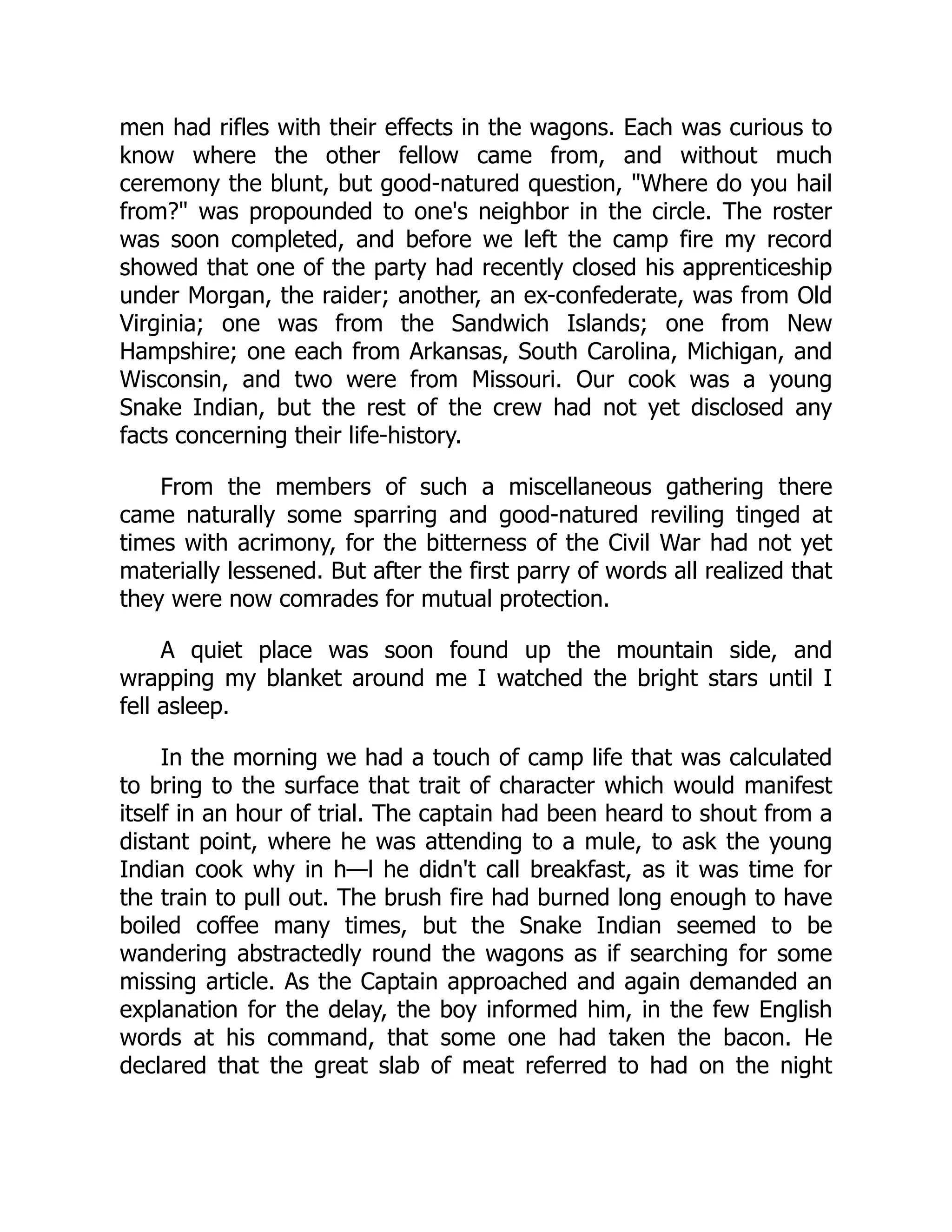 men had rifles with their effects in the wagons. Each was curious to
know where the other fellow came from, and without much
ceremony the blunt, but good-natured question, "Where do you hail
from?" was propounded to one's neighbor in the circle. The roster
was soon completed, and before we left the camp fire my record
showed that one of the party had recently closed his apprenticeship
under Morgan, the raider; another, an ex-confederate, was from Old
Virginia; one was from the Sandwich Islands; one from New
Hampshire; one each from Arkansas, South Carolina, Michigan, and
Wisconsin, and two were from Missouri. Our cook was a young
Snake Indian, but the rest of the crew had not yet disclosed any
facts concerning their life-history.
From the members of such a miscellaneous gathering there
came naturally some sparring and good-natured reviling tinged at
times with acrimony, for the bitterness of the Civil War had not yet
materially lessened. But after the first parry of words all realized that
they were now comrades for mutual protection.
A quiet place was soon found up the mountain side, and
wrapping my blanket around me I watched the bright stars until I
fell asleep.
In the morning we had a touch of camp life that was calculated
to bring to the surface that trait of character which would manifest
itself in an hour of trial. The captain had been heard to shout from a
distant point, where he was attending to a mule, to ask the young
Indian cook why in h—l he didn't call breakfast, as it was time for
the train to pull out. The brush fire had burned long enough to have
boiled coffee many times, but the Snake Indian seemed to be
wandering abstractedly round the wagons as if searching for some
missing article. As the Captain approached and again demanded an
explanation for the delay, the boy informed him, in the few English
words at his command, that some one had taken the bacon. He
declared that the great slab of meat referred to had on the night
 