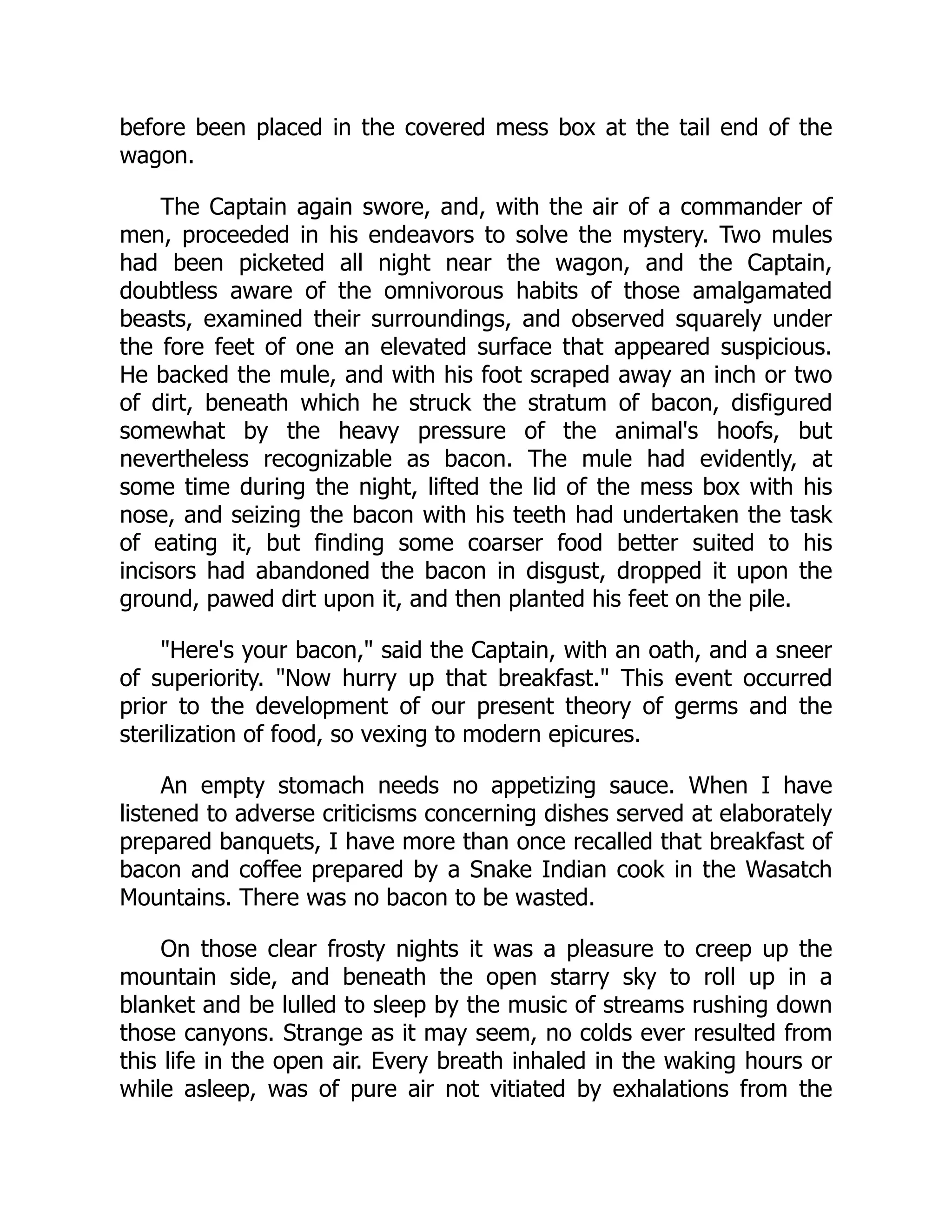 before been placed in the covered mess box at the tail end of the
wagon.
The Captain again swore, and, with the air of a commander of
men, proceeded in his endeavors to solve the mystery. Two mules
had been picketed all night near the wagon, and the Captain,
doubtless aware of the omnivorous habits of those amalgamated
beasts, examined their surroundings, and observed squarely under
the fore feet of one an elevated surface that appeared suspicious.
He backed the mule, and with his foot scraped away an inch or two
of dirt, beneath which he struck the stratum of bacon, disfigured
somewhat by the heavy pressure of the animal's hoofs, but
nevertheless recognizable as bacon. The mule had evidently, at
some time during the night, lifted the lid of the mess box with his
nose, and seizing the bacon with his teeth had undertaken the task
of eating it, but finding some coarser food better suited to his
incisors had abandoned the bacon in disgust, dropped it upon the
ground, pawed dirt upon it, and then planted his feet on the pile.
"Here's your bacon," said the Captain, with an oath, and a sneer
of superiority. "Now hurry up that breakfast." This event occurred
prior to the development of our present theory of germs and the
sterilization of food, so vexing to modern epicures.
An empty stomach needs no appetizing sauce. When I have
listened to adverse criticisms concerning dishes served at elaborately
prepared banquets, I have more than once recalled that breakfast of
bacon and coffee prepared by a Snake Indian cook in the Wasatch
Mountains. There was no bacon to be wasted.
On those clear frosty nights it was a pleasure to creep up the
mountain side, and beneath the open starry sky to roll up in a
blanket and be lulled to sleep by the music of streams rushing down
those canyons. Strange as it may seem, no colds ever resulted from
this life in the open air. Every breath inhaled in the waking hours or
while asleep, was of pure air not vitiated by exhalations from the
 