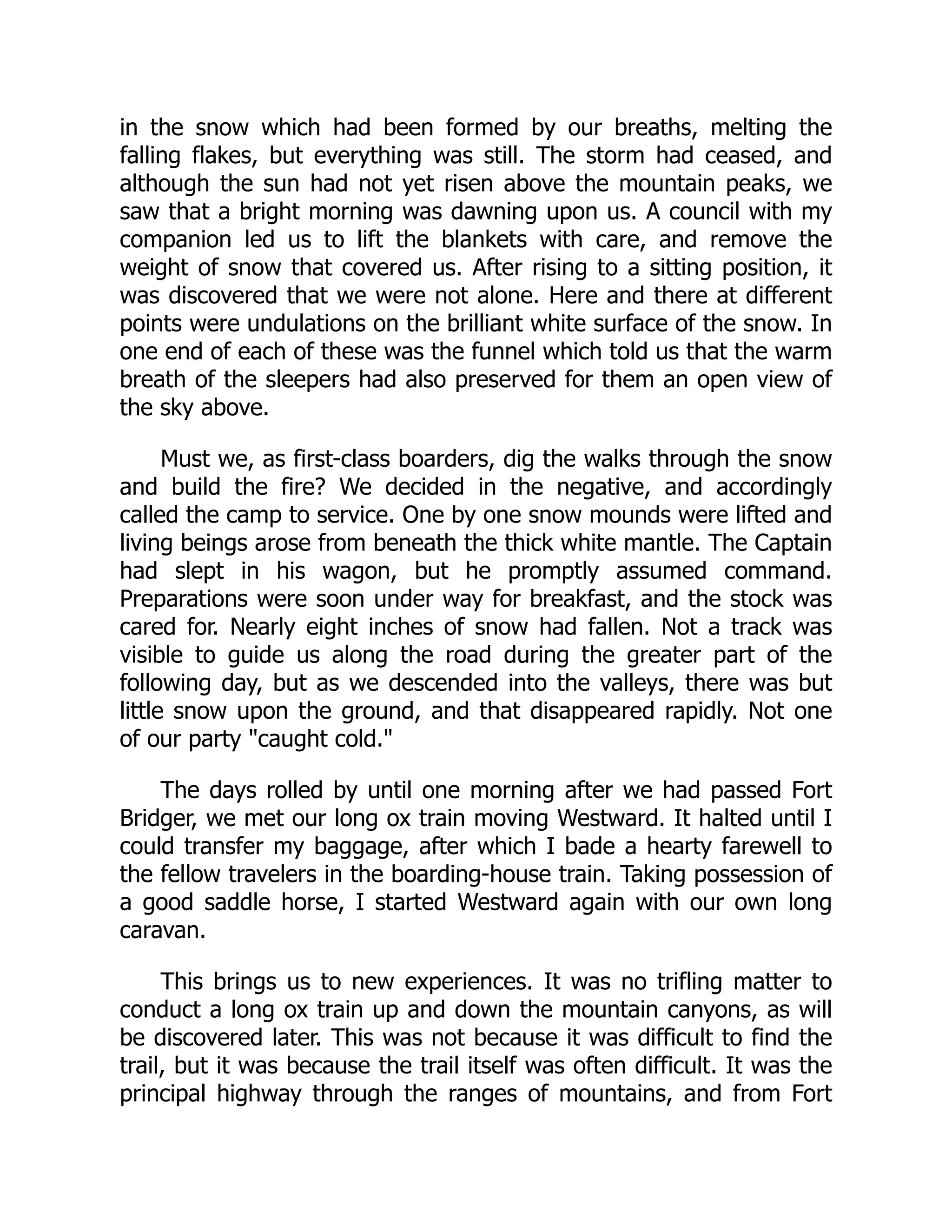 in the snow which had been formed by our breaths, melting the
falling flakes, but everything was still. The storm had ceased, and
although the sun had not yet risen above the mountain peaks, we
saw that a bright morning was dawning upon us. A council with my
companion led us to lift the blankets with care, and remove the
weight of snow that covered us. After rising to a sitting position, it
was discovered that we were not alone. Here and there at different
points were undulations on the brilliant white surface of the snow. In
one end of each of these was the funnel which told us that the warm
breath of the sleepers had also preserved for them an open view of
the sky above.
Must we, as first-class boarders, dig the walks through the snow
and build the fire? We decided in the negative, and accordingly
called the camp to service. One by one snow mounds were lifted and
living beings arose from beneath the thick white mantle. The Captain
had slept in his wagon, but he promptly assumed command.
Preparations were soon under way for breakfast, and the stock was
cared for. Nearly eight inches of snow had fallen. Not a track was
visible to guide us along the road during the greater part of the
following day, but as we descended into the valleys, there was but
little snow upon the ground, and that disappeared rapidly. Not one
of our party "caught cold."
The days rolled by until one morning after we had passed Fort
Bridger, we met our long ox train moving Westward. It halted until I
could transfer my baggage, after which I bade a hearty farewell to
the fellow travelers in the boarding-house train. Taking possession of
a good saddle horse, I started Westward again with our own long
caravan.
This brings us to new experiences. It was no trifling matter to
conduct a long ox train up and down the mountain canyons, as will
be discovered later. This was not because it was difficult to find the
trail, but it was because the trail itself was often difficult. It was the
principal highway through the ranges of mountains, and from Fort
 