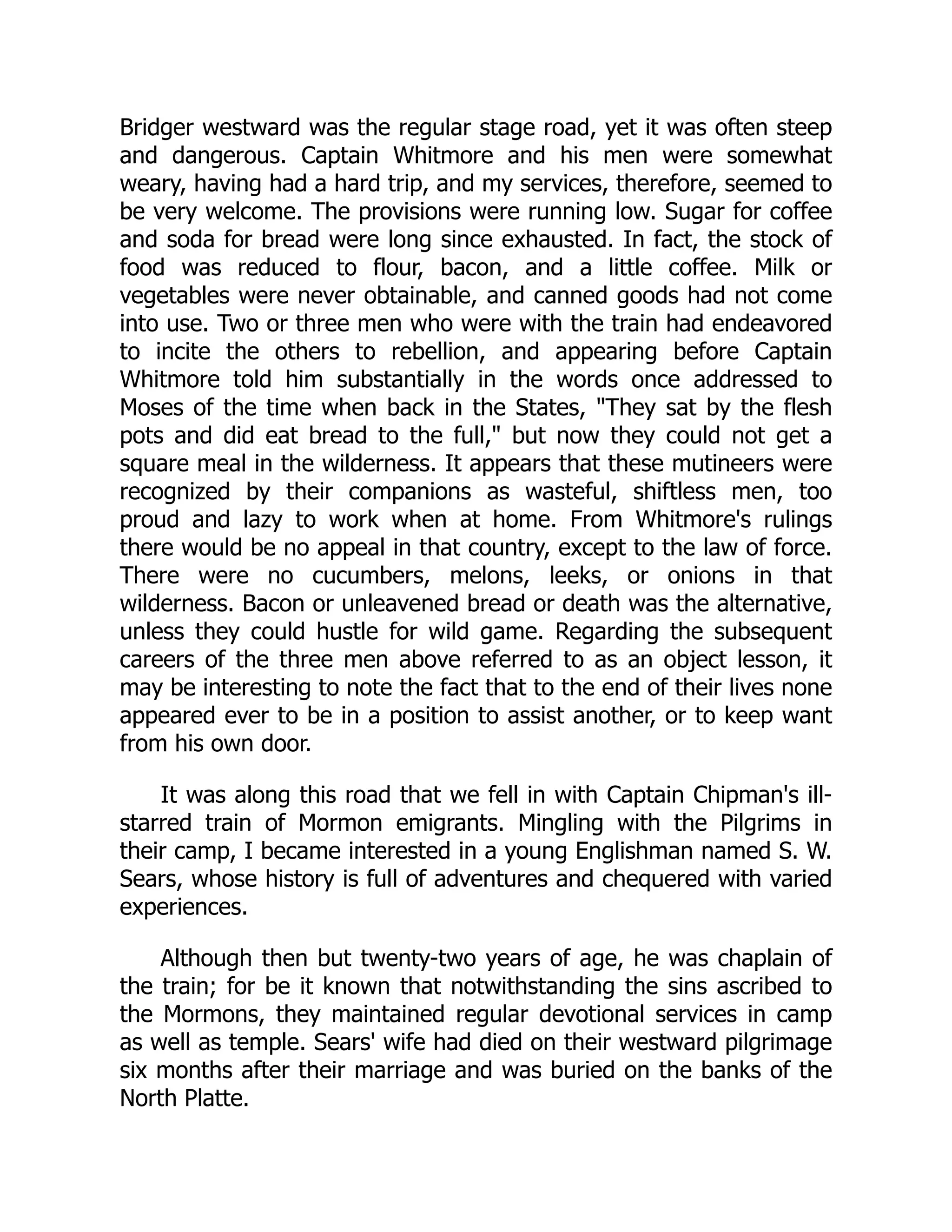 Bridger westward was the regular stage road, yet it was often steep
and dangerous. Captain Whitmore and his men were somewhat
weary, having had a hard trip, and my services, therefore, seemed to
be very welcome. The provisions were running low. Sugar for coffee
and soda for bread were long since exhausted. In fact, the stock of
food was reduced to flour, bacon, and a little coffee. Milk or
vegetables were never obtainable, and canned goods had not come
into use. Two or three men who were with the train had endeavored
to incite the others to rebellion, and appearing before Captain
Whitmore told him substantially in the words once addressed to
Moses of the time when back in the States, "They sat by the flesh
pots and did eat bread to the full," but now they could not get a
square meal in the wilderness. It appears that these mutineers were
recognized by their companions as wasteful, shiftless men, too
proud and lazy to work when at home. From Whitmore's rulings
there would be no appeal in that country, except to the law of force.
There were no cucumbers, melons, leeks, or onions in that
wilderness. Bacon or unleavened bread or death was the alternative,
unless they could hustle for wild game. Regarding the subsequent
careers of the three men above referred to as an object lesson, it
may be interesting to note the fact that to the end of their lives none
appeared ever to be in a position to assist another, or to keep want
from his own door.
It was along this road that we fell in with Captain Chipman's ill-
starred train of Mormon emigrants. Mingling with the Pilgrims in
their camp, I became interested in a young Englishman named S. W.
Sears, whose history is full of adventures and chequered with varied
experiences.
Although then but twenty-two years of age, he was chaplain of
the train; for be it known that notwithstanding the sins ascribed to
the Mormons, they maintained regular devotional services in camp
as well as temple. Sears' wife had died on their westward pilgrimage
six months after their marriage and was buried on the banks of the
North Platte.
 