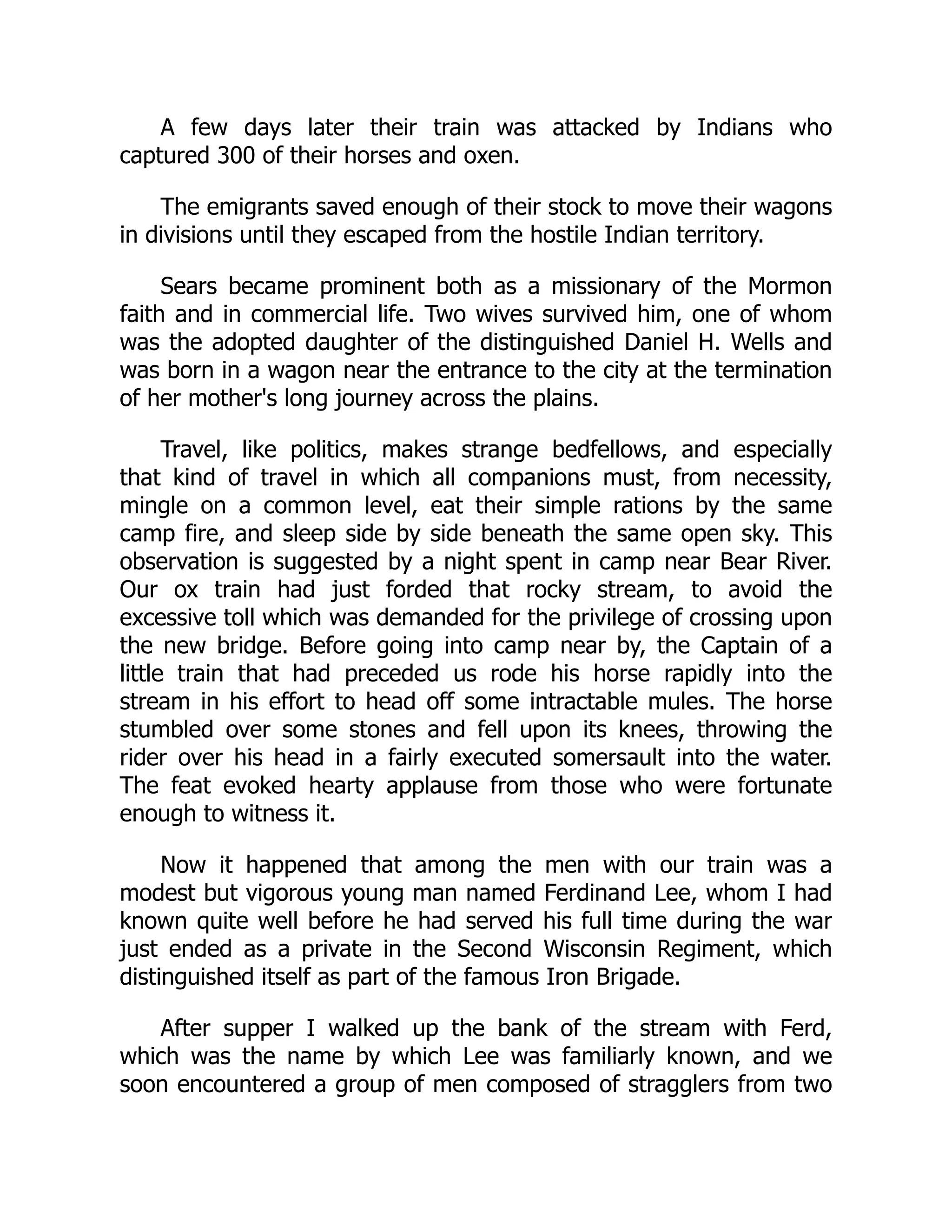 A few days later their train was attacked by Indians who
captured 300 of their horses and oxen.
The emigrants saved enough of their stock to move their wagons
in divisions until they escaped from the hostile Indian territory.
Sears became prominent both as a missionary of the Mormon
faith and in commercial life. Two wives survived him, one of whom
was the adopted daughter of the distinguished Daniel H. Wells and
was born in a wagon near the entrance to the city at the termination
of her mother's long journey across the plains.
Travel, like politics, makes strange bedfellows, and especially
that kind of travel in which all companions must, from necessity,
mingle on a common level, eat their simple rations by the same
camp fire, and sleep side by side beneath the same open sky. This
observation is suggested by a night spent in camp near Bear River.
Our ox train had just forded that rocky stream, to avoid the
excessive toll which was demanded for the privilege of crossing upon
the new bridge. Before going into camp near by, the Captain of a
little train that had preceded us rode his horse rapidly into the
stream in his effort to head off some intractable mules. The horse
stumbled over some stones and fell upon its knees, throwing the
rider over his head in a fairly executed somersault into the water.
The feat evoked hearty applause from those who were fortunate
enough to witness it.
Now it happened that among the men with our train was a
modest but vigorous young man named Ferdinand Lee, whom I had
known quite well before he had served his full time during the war
just ended as a private in the Second Wisconsin Regiment, which
distinguished itself as part of the famous Iron Brigade.
After supper I walked up the bank of the stream with Ferd,
which was the name by which Lee was familiarly known, and we
soon encountered a group of men composed of stragglers from two
 