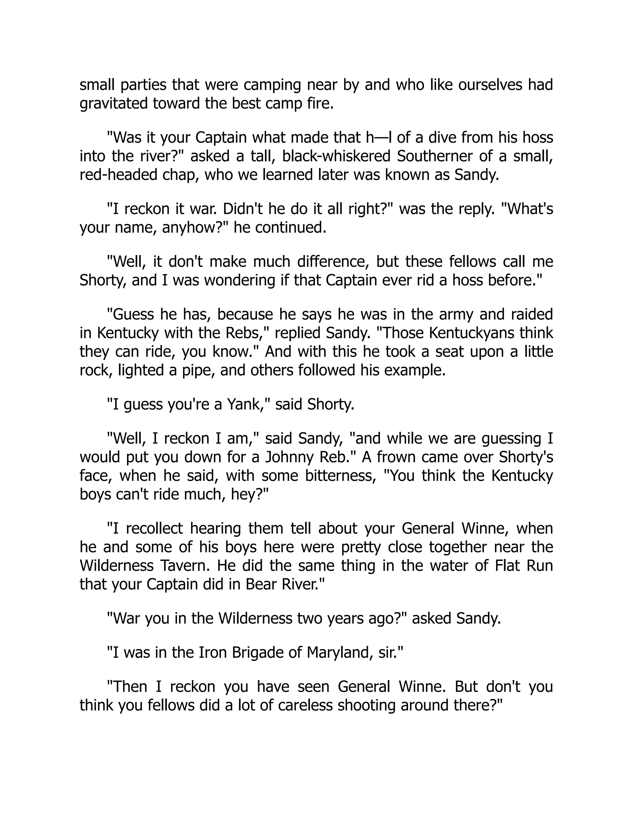 small parties that were camping near by and who like ourselves had
gravitated toward the best camp fire.
"Was it your Captain what made that h—l of a dive from his hoss
into the river?" asked a tall, black-whiskered Southerner of a small,
red-headed chap, who we learned later was known as Sandy.
"I reckon it war. Didn't he do it all right?" was the reply. "What's
your name, anyhow?" he continued.
"Well, it don't make much difference, but these fellows call me
Shorty, and I was wondering if that Captain ever rid a hoss before."
"Guess he has, because he says he was in the army and raided
in Kentucky with the Rebs," replied Sandy. "Those Kentuckyans think
they can ride, you know." And with this he took a seat upon a little
rock, lighted a pipe, and others followed his example.
"I guess you're a Yank," said Shorty.
"Well, I reckon I am," said Sandy, "and while we are guessing I
would put you down for a Johnny Reb." A frown came over Shorty's
face, when he said, with some bitterness, "You think the Kentucky
boys can't ride much, hey?"
"I recollect hearing them tell about your General Winne, when
he and some of his boys here were pretty close together near the
Wilderness Tavern. He did the same thing in the water of Flat Run
that your Captain did in Bear River."
"War you in the Wilderness two years ago?" asked Sandy.
"I was in the Iron Brigade of Maryland, sir."
"Then I reckon you have seen General Winne. But don't you
think you fellows did a lot of careless shooting around there?"
 