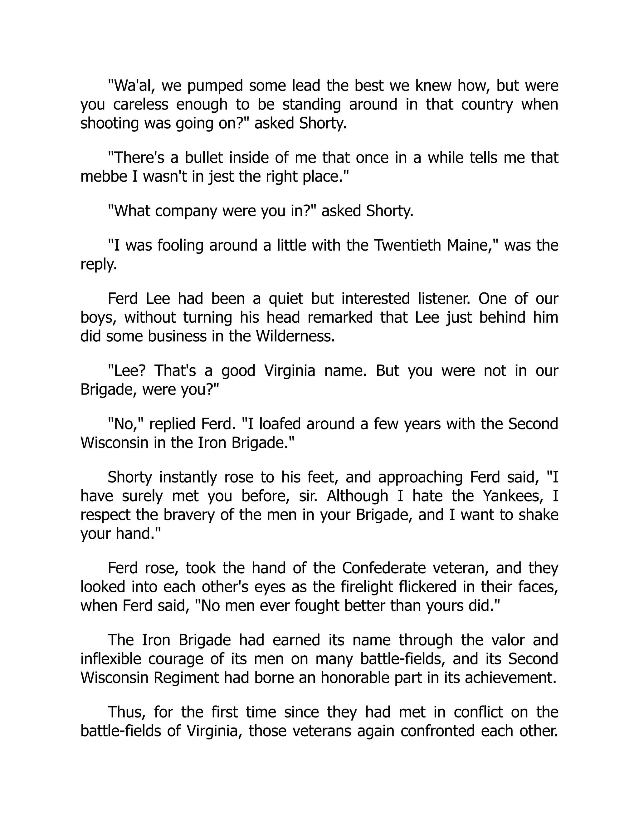 "Wa'al, we pumped some lead the best we knew how, but were
you careless enough to be standing around in that country when
shooting was going on?" asked Shorty.
"There's a bullet inside of me that once in a while tells me that
mebbe I wasn't in jest the right place."
"What company were you in?" asked Shorty.
"I was fooling around a little with the Twentieth Maine," was the
reply.
Ferd Lee had been a quiet but interested listener. One of our
boys, without turning his head remarked that Lee just behind him
did some business in the Wilderness.
"Lee? That's a good Virginia name. But you were not in our
Brigade, were you?"
"No," replied Ferd. "I loafed around a few years with the Second
Wisconsin in the Iron Brigade."
Shorty instantly rose to his feet, and approaching Ferd said, "I
have surely met you before, sir. Although I hate the Yankees, I
respect the bravery of the men in your Brigade, and I want to shake
your hand."
Ferd rose, took the hand of the Confederate veteran, and they
looked into each other's eyes as the firelight flickered in their faces,
when Ferd said, "No men ever fought better than yours did."
The Iron Brigade had earned its name through the valor and
inflexible courage of its men on many battle-fields, and its Second
Wisconsin Regiment had borne an honorable part in its achievement.
Thus, for the first time since they had met in conflict on the
battle-fields of Virginia, those veterans again confronted each other.
 