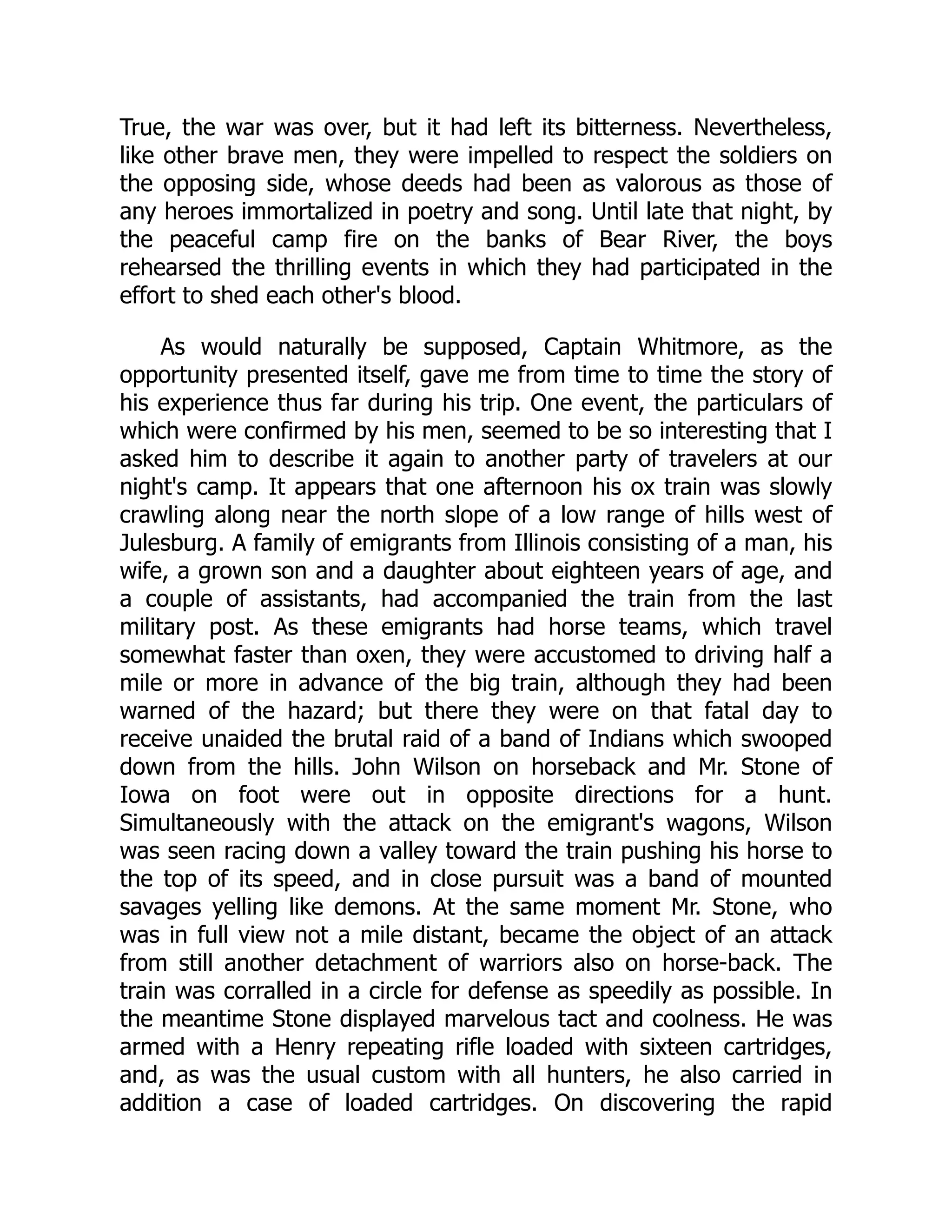 True, the war was over, but it had left its bitterness. Nevertheless,
like other brave men, they were impelled to respect the soldiers on
the opposing side, whose deeds had been as valorous as those of
any heroes immortalized in poetry and song. Until late that night, by
the peaceful camp fire on the banks of Bear River, the boys
rehearsed the thrilling events in which they had participated in the
effort to shed each other's blood.
As would naturally be supposed, Captain Whitmore, as the
opportunity presented itself, gave me from time to time the story of
his experience thus far during his trip. One event, the particulars of
which were confirmed by his men, seemed to be so interesting that I
asked him to describe it again to another party of travelers at our
night's camp. It appears that one afternoon his ox train was slowly
crawling along near the north slope of a low range of hills west of
Julesburg. A family of emigrants from Illinois consisting of a man, his
wife, a grown son and a daughter about eighteen years of age, and
a couple of assistants, had accompanied the train from the last
military post. As these emigrants had horse teams, which travel
somewhat faster than oxen, they were accustomed to driving half a
mile or more in advance of the big train, although they had been
warned of the hazard; but there they were on that fatal day to
receive unaided the brutal raid of a band of Indians which swooped
down from the hills. John Wilson on horseback and Mr. Stone of
Iowa on foot were out in opposite directions for a hunt.
Simultaneously with the attack on the emigrant's wagons, Wilson
was seen racing down a valley toward the train pushing his horse to
the top of its speed, and in close pursuit was a band of mounted
savages yelling like demons. At the same moment Mr. Stone, who
was in full view not a mile distant, became the object of an attack
from still another detachment of warriors also on horse-back. The
train was corralled in a circle for defense as speedily as possible. In
the meantime Stone displayed marvelous tact and coolness. He was
armed with a Henry repeating rifle loaded with sixteen cartridges,
and, as was the usual custom with all hunters, he also carried in
addition a case of loaded cartridges. On discovering the rapid
 