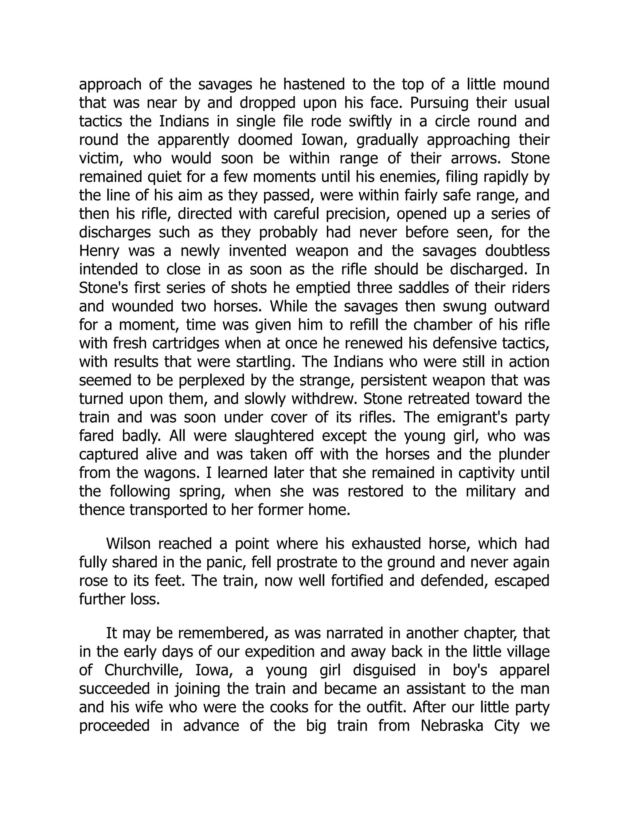 approach of the savages he hastened to the top of a little mound
that was near by and dropped upon his face. Pursuing their usual
tactics the Indians in single file rode swiftly in a circle round and
round the apparently doomed Iowan, gradually approaching their
victim, who would soon be within range of their arrows. Stone
remained quiet for a few moments until his enemies, filing rapidly by
the line of his aim as they passed, were within fairly safe range, and
then his rifle, directed with careful precision, opened up a series of
discharges such as they probably had never before seen, for the
Henry was a newly invented weapon and the savages doubtless
intended to close in as soon as the rifle should be discharged. In
Stone's first series of shots he emptied three saddles of their riders
and wounded two horses. While the savages then swung outward
for a moment, time was given him to refill the chamber of his rifle
with fresh cartridges when at once he renewed his defensive tactics,
with results that were startling. The Indians who were still in action
seemed to be perplexed by the strange, persistent weapon that was
turned upon them, and slowly withdrew. Stone retreated toward the
train and was soon under cover of its rifles. The emigrant's party
fared badly. All were slaughtered except the young girl, who was
captured alive and was taken off with the horses and the plunder
from the wagons. I learned later that she remained in captivity until
the following spring, when she was restored to the military and
thence transported to her former home.
Wilson reached a point where his exhausted horse, which had
fully shared in the panic, fell prostrate to the ground and never again
rose to its feet. The train, now well fortified and defended, escaped
further loss.
It may be remembered, as was narrated in another chapter, that
in the early days of our expedition and away back in the little village
of Churchville, Iowa, a young girl disguised in boy's apparel
succeeded in joining the train and became an assistant to the man
and his wife who were the cooks for the outfit. After our little party
proceeded in advance of the big train from Nebraska City we
 