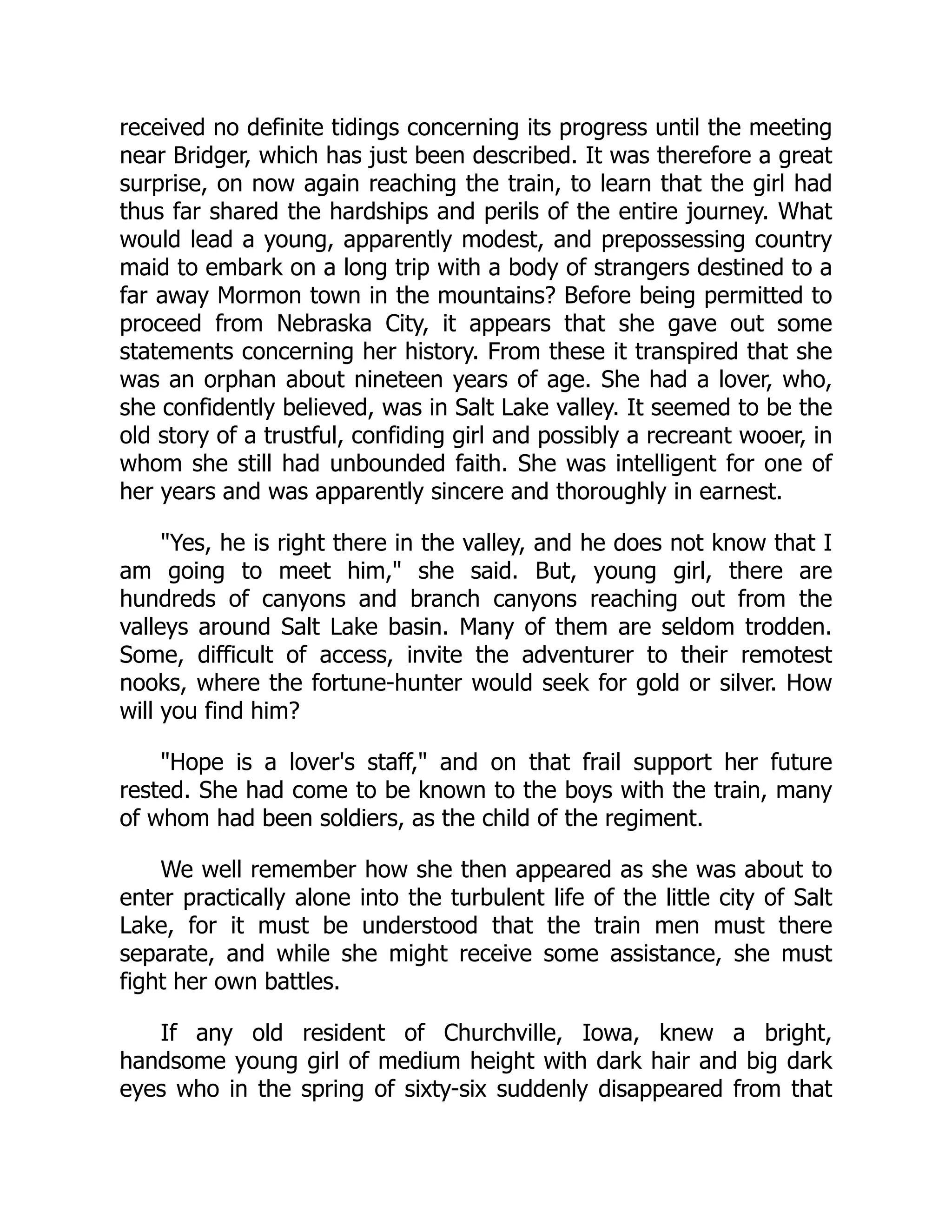 received no definite tidings concerning its progress until the meeting
near Bridger, which has just been described. It was therefore a great
surprise, on now again reaching the train, to learn that the girl had
thus far shared the hardships and perils of the entire journey. What
would lead a young, apparently modest, and prepossessing country
maid to embark on a long trip with a body of strangers destined to a
far away Mormon town in the mountains? Before being permitted to
proceed from Nebraska City, it appears that she gave out some
statements concerning her history. From these it transpired that she
was an orphan about nineteen years of age. She had a lover, who,
she confidently believed, was in Salt Lake valley. It seemed to be the
old story of a trustful, confiding girl and possibly a recreant wooer, in
whom she still had unbounded faith. She was intelligent for one of
her years and was apparently sincere and thoroughly in earnest.
"Yes, he is right there in the valley, and he does not know that I
am going to meet him," she said. But, young girl, there are
hundreds of canyons and branch canyons reaching out from the
valleys around Salt Lake basin. Many of them are seldom trodden.
Some, difficult of access, invite the adventurer to their remotest
nooks, where the fortune-hunter would seek for gold or silver. How
will you find him?
"Hope is a lover's staff," and on that frail support her future
rested. She had come to be known to the boys with the train, many
of whom had been soldiers, as the child of the regiment.
We well remember how she then appeared as she was about to
enter practically alone into the turbulent life of the little city of Salt
Lake, for it must be understood that the train men must there
separate, and while she might receive some assistance, she must
fight her own battles.
If any old resident of Churchville, Iowa, knew a bright,
handsome young girl of medium height with dark hair and big dark
eyes who in the spring of sixty-six suddenly disappeared from that
 
