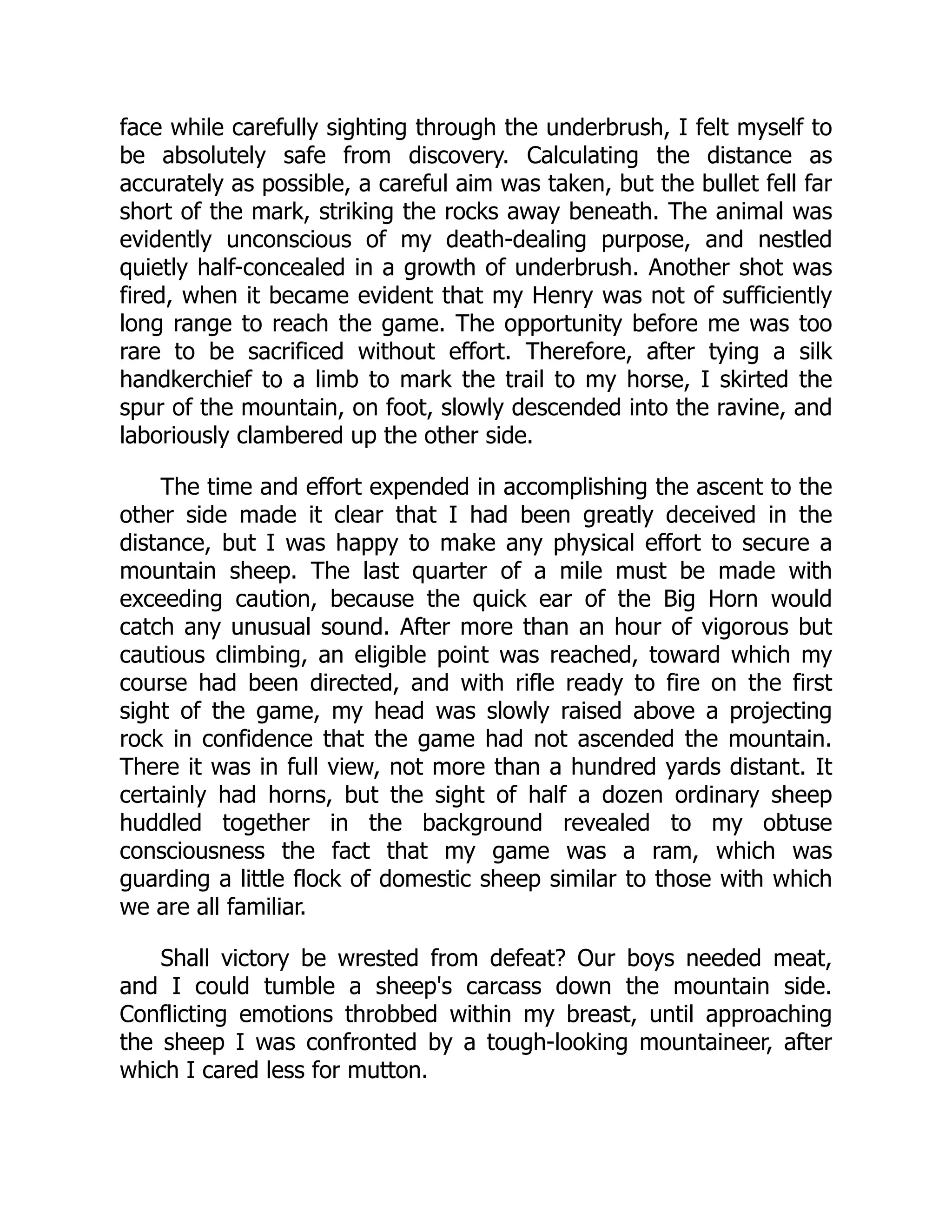 face while carefully sighting through the underbrush, I felt myself to
be absolutely safe from discovery. Calculating the distance as
accurately as possible, a careful aim was taken, but the bullet fell far
short of the mark, striking the rocks away beneath. The animal was
evidently unconscious of my death-dealing purpose, and nestled
quietly half-concealed in a growth of underbrush. Another shot was
fired, when it became evident that my Henry was not of sufficiently
long range to reach the game. The opportunity before me was too
rare to be sacrificed without effort. Therefore, after tying a silk
handkerchief to a limb to mark the trail to my horse, I skirted the
spur of the mountain, on foot, slowly descended into the ravine, and
laboriously clambered up the other side.
The time and effort expended in accomplishing the ascent to the
other side made it clear that I had been greatly deceived in the
distance, but I was happy to make any physical effort to secure a
mountain sheep. The last quarter of a mile must be made with
exceeding caution, because the quick ear of the Big Horn would
catch any unusual sound. After more than an hour of vigorous but
cautious climbing, an eligible point was reached, toward which my
course had been directed, and with rifle ready to fire on the first
sight of the game, my head was slowly raised above a projecting
rock in confidence that the game had not ascended the mountain.
There it was in full view, not more than a hundred yards distant. It
certainly had horns, but the sight of half a dozen ordinary sheep
huddled together in the background revealed to my obtuse
consciousness the fact that my game was a ram, which was
guarding a little flock of domestic sheep similar to those with which
we are all familiar.
Shall victory be wrested from defeat? Our boys needed meat,
and I could tumble a sheep's carcass down the mountain side.
Conflicting emotions throbbed within my breast, until approaching
the sheep I was confronted by a tough-looking mountaineer, after
which I cared less for mutton.
 