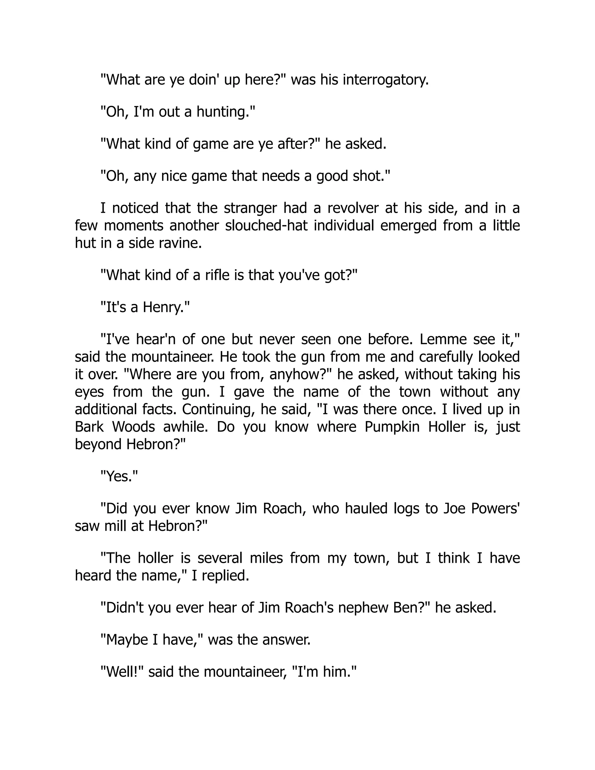 "What are ye doin' up here?" was his interrogatory.
"Oh, I'm out a hunting."
"What kind of game are ye after?" he asked.
"Oh, any nice game that needs a good shot."
I noticed that the stranger had a revolver at his side, and in a
few moments another slouched-hat individual emerged from a little
hut in a side ravine.
"What kind of a rifle is that you've got?"
"It's a Henry."
"I've hear'n of one but never seen one before. Lemme see it,"
said the mountaineer. He took the gun from me and carefully looked
it over. "Where are you from, anyhow?" he asked, without taking his
eyes from the gun. I gave the name of the town without any
additional facts. Continuing, he said, "I was there once. I lived up in
Bark Woods awhile. Do you know where Pumpkin Holler is, just
beyond Hebron?"
"Yes."
"Did you ever know Jim Roach, who hauled logs to Joe Powers'
saw mill at Hebron?"
"The holler is several miles from my town, but I think I have
heard the name," I replied.
"Didn't you ever hear of Jim Roach's nephew Ben?" he asked.
"Maybe I have," was the answer.
"Well!" said the mountaineer, "I'm him."
 