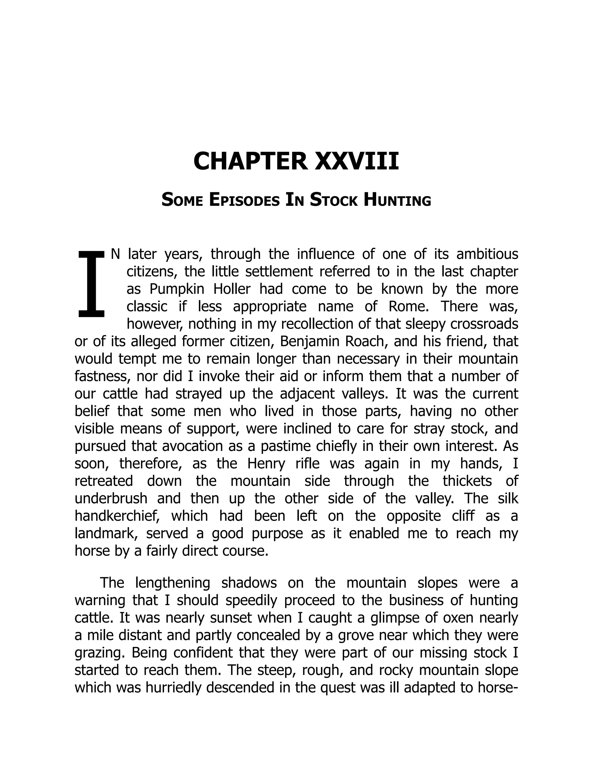 I
CHAPTER XXVIII
Some Episodes In Stock Hunting
N later years, through the influence of one of its ambitious
citizens, the little settlement referred to in the last chapter
as Pumpkin Holler had come to be known by the more
classic if less appropriate name of Rome. There was,
however, nothing in my recollection of that sleepy crossroads
or of its alleged former citizen, Benjamin Roach, and his friend, that
would tempt me to remain longer than necessary in their mountain
fastness, nor did I invoke their aid or inform them that a number of
our cattle had strayed up the adjacent valleys. It was the current
belief that some men who lived in those parts, having no other
visible means of support, were inclined to care for stray stock, and
pursued that avocation as a pastime chiefly in their own interest. As
soon, therefore, as the Henry rifle was again in my hands, I
retreated down the mountain side through the thickets of
underbrush and then up the other side of the valley. The silk
handkerchief, which had been left on the opposite cliff as a
landmark, served a good purpose as it enabled me to reach my
horse by a fairly direct course.
The lengthening shadows on the mountain slopes were a
warning that I should speedily proceed to the business of hunting
cattle. It was nearly sunset when I caught a glimpse of oxen nearly
a mile distant and partly concealed by a grove near which they were
grazing. Being confident that they were part of our missing stock I
started to reach them. The steep, rough, and rocky mountain slope
which was hurriedly descended in the quest was ill adapted to horse-
 