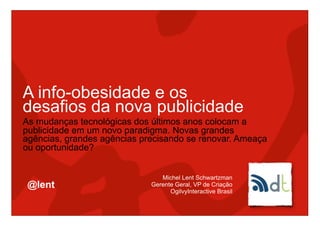 A info-obesidade e os
desafios da nova publicidade
As mudanças tecnológicas dos últimos anos colocam a
publicidade em um novo paradigma. Novas grandes
agências, grandes agências precisando se renovar. Ameaça
ou oportunidade?


                                Michel Lent Schwartzman
 @lent                       Gerente Geral, VP de Criação
                                   OgilvyInteractive Brasil
 