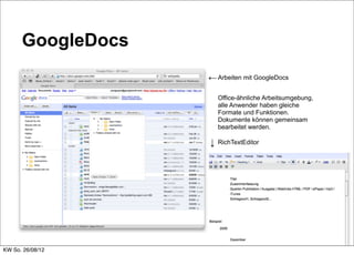 GoogleDocs
                   ← Arbeiten mit GoogleDocs

                       Office-ähnliche Arbeitsumgebung,
                       alle Anwender haben gleiche
                       Formate und Funktionen.
                       Dokumente können gemeinsam
                       bearbeitet werden.

                   ↓   RichTextEditor




KW So. 26/08/12
 