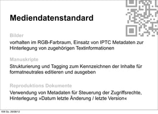 Mediendatenstandard

      Bilder
      vorhalten im RGB-Farbraum, Einsatz von IPTC Metadaten zur
      Hinterlegung von zugehörigen Textinformationen

      Manuskripte
      Strukturierung und Tagging zum Kennzeichnen der Inhalte für
      formatneutrales editieren und ausgeben

      Reproduktions Dokumente
      Verwendung von Metadaten für Steuerung der Zugriffsrechte,
      Hinterlegung »Datum letzte Änderung / letzte Version«

KW So. 26/08/12
 