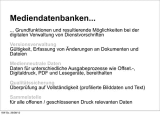 Mediendatenbanken...
      ... Grundfunktionen und resultierende Möglichkeiten bei der
      digitalen Verwaltung von Dienstvorschriften
      Versionsverwaltung
      Gültigkeit, Erfassung von Änderungen an Dokumenten und
      Dateien
      Medienneutrale Daten
      Daten für unterschiedliche Ausgabeprozesse wie Offset.-,
      Digitaldruck, PDF und Lesegeräte, bereithalten

      Qualitätssicherung
      Überprüfung auf Vollständigkeit (profilierte Bilddaten und Text)
      Sammelstelle
      für alle offenen / geschlossenen Druck relevanten Daten

KW So. 26/08/12
 
