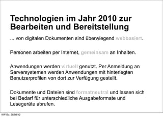 Technologien im Jahr 2010 zur
      Bearbeiten und Bereitstellung
      ... von digitalen Dokumenten sind überwiegend webbasiert.

      Personen arbeiten per Internet, gemeinsam an Inhalten.

      Anwendungen werden virtuell genutzt. Per Anmeldung an
      Serversystemen werden Anwendungen mit hinterlegten
      Benutzerprofilen von dort zur Verfügung gestellt.

      Dokumente und Dateien sind formatneutral und lassen sich
      bei Bedarf für unterschiedliche Ausgabeformate und
      Lesegeräte abrufen.
KW So. 26/08/12
 