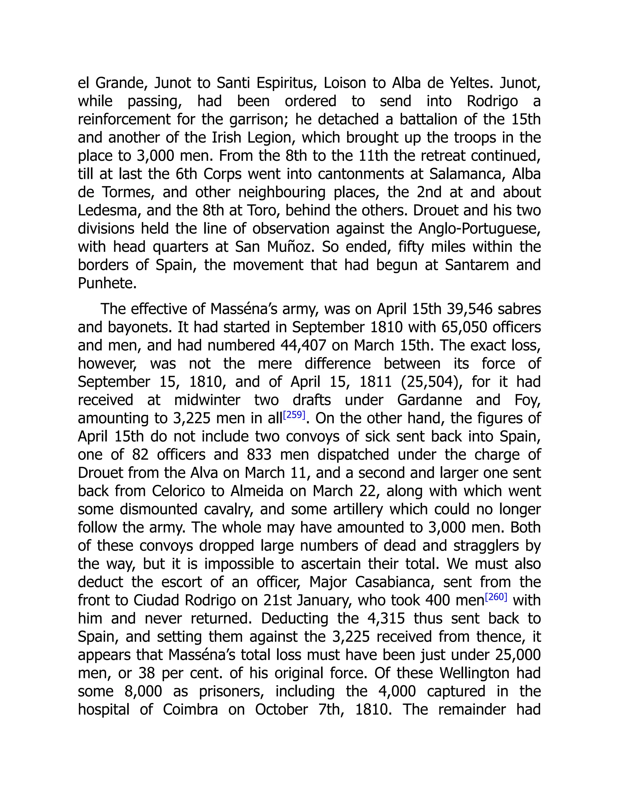 el Grande, Junot to Santi Espiritus, Loison to Alba de Yeltes. Junot,
while passing, had been ordered to send into Rodrigo a
reinforcement for the garrison; he detached a battalion of the 15th
and another of the Irish Legion, which brought up the troops in the
place to 3,000 men. From the 8th to the 11th the retreat continued,
till at last the 6th Corps went into cantonments at Salamanca, Alba
de Tormes, and other neighbouring places, the 2nd at and about
Ledesma, and the 8th at Toro, behind the others. Drouet and his two
divisions held the line of observation against the Anglo-Portuguese,
with head quarters at San Muñoz. So ended, fifty miles within the
borders of Spain, the movement that had begun at Santarem and
Punhete.
The effective of Masséna’s army, was on April 15th 39,546 sabres
and bayonets. It had started in September 1810 with 65,050 officers
and men, and had numbered 44,407 on March 15th. The exact loss,
however, was not the mere difference between its force of
September 15, 1810, and of April 15, 1811 (25,504), for it had
received at midwinter two drafts under Gardanne and Foy,
amounting to 3,225 men in all[259]
. On the other hand, the figures of
April 15th do not include two convoys of sick sent back into Spain,
one of 82 officers and 833 men dispatched under the charge of
Drouet from the Alva on March 11, and a second and larger one sent
back from Celorico to Almeida on March 22, along with which went
some dismounted cavalry, and some artillery which could no longer
follow the army. The whole may have amounted to 3,000 men. Both
of these convoys dropped large numbers of dead and stragglers by
the way, but it is impossible to ascertain their total. We must also
deduct the escort of an officer, Major Casabianca, sent from the
front to Ciudad Rodrigo on 21st January, who took 400 men[260]
with
him and never returned. Deducting the 4,315 thus sent back to
Spain, and setting them against the 3,225 received from thence, it
appears that Masséna’s total loss must have been just under 25,000
men, or 38 per cent. of his original force. Of these Wellington had
some 8,000 as prisoners, including the 4,000 captured in the
hospital of Coimbra on October 7th, 1810. The remainder had
 