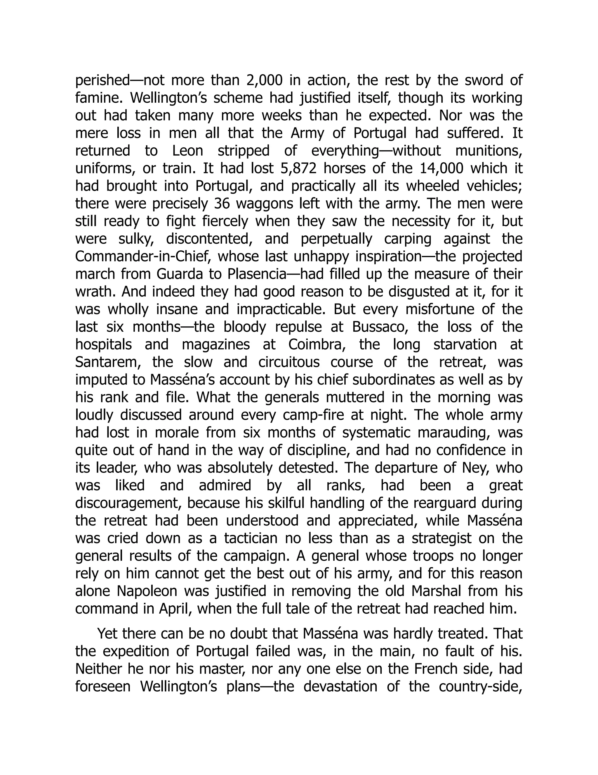 perished—not more than 2,000 in action, the rest by the sword of
famine. Wellington’s scheme had justified itself, though its working
out had taken many more weeks than he expected. Nor was the
mere loss in men all that the Army of Portugal had suffered. It
returned to Leon stripped of everything—without munitions,
uniforms, or train. It had lost 5,872 horses of the 14,000 which it
had brought into Portugal, and practically all its wheeled vehicles;
there were precisely 36 waggons left with the army. The men were
still ready to fight fiercely when they saw the necessity for it, but
were sulky, discontented, and perpetually carping against the
Commander-in-Chief, whose last unhappy inspiration—the projected
march from Guarda to Plasencia—had filled up the measure of their
wrath. And indeed they had good reason to be disgusted at it, for it
was wholly insane and impracticable. But every misfortune of the
last six months—the bloody repulse at Bussaco, the loss of the
hospitals and magazines at Coimbra, the long starvation at
Santarem, the slow and circuitous course of the retreat, was
imputed to Masséna’s account by his chief subordinates as well as by
his rank and file. What the generals muttered in the morning was
loudly discussed around every camp-fire at night. The whole army
had lost in morale from six months of systematic marauding, was
quite out of hand in the way of discipline, and had no confidence in
its leader, who was absolutely detested. The departure of Ney, who
was liked and admired by all ranks, had been a great
discouragement, because his skilful handling of the rearguard during
the retreat had been understood and appreciated, while Masséna
was cried down as a tactician no less than as a strategist on the
general results of the campaign. A general whose troops no longer
rely on him cannot get the best out of his army, and for this reason
alone Napoleon was justified in removing the old Marshal from his
command in April, when the full tale of the retreat had reached him.
Yet there can be no doubt that Masséna was hardly treated. That
the expedition of Portugal failed was, in the main, no fault of his.
Neither he nor his master, nor any one else on the French side, had
foreseen Wellington’s plans—the devastation of the country-side,
 