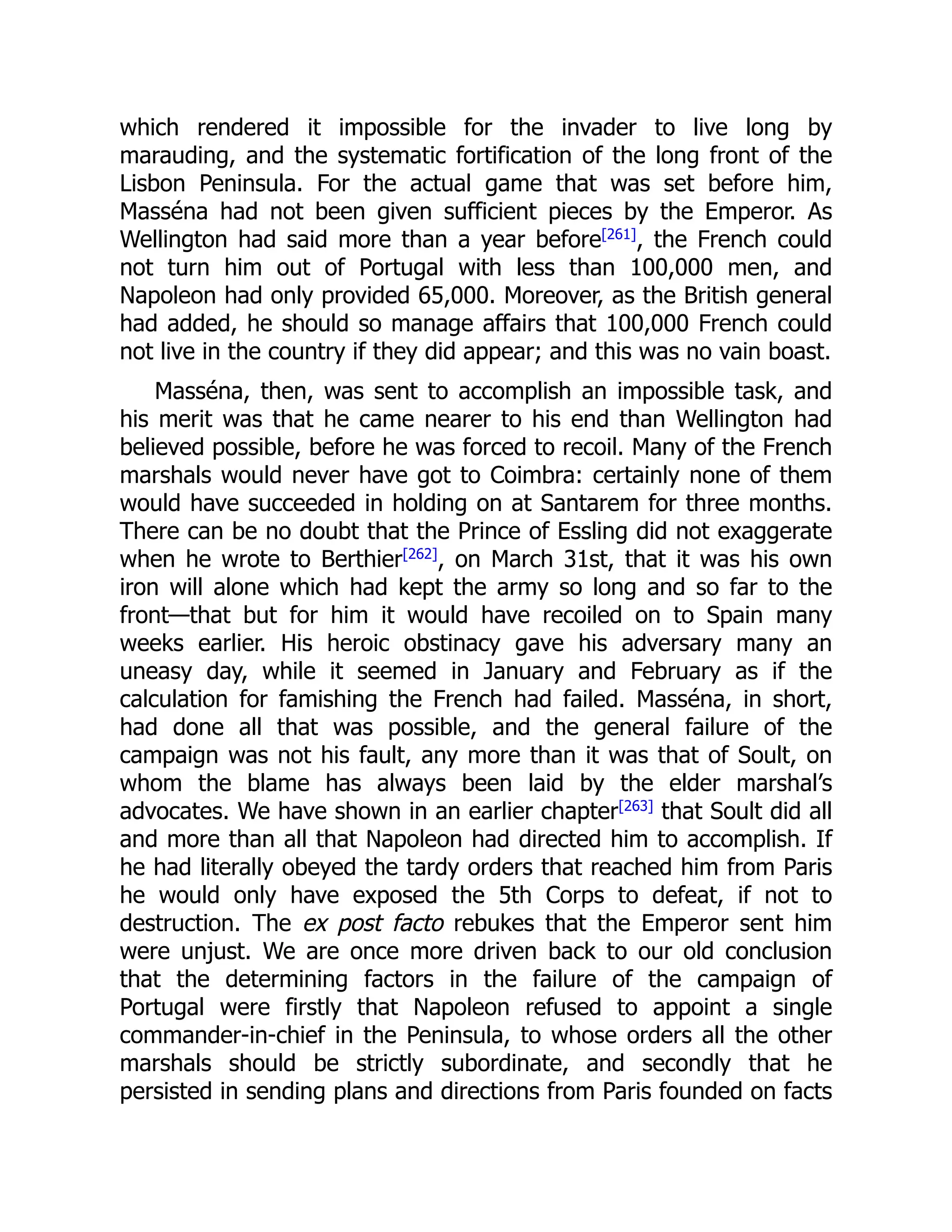 which rendered it impossible for the invader to live long by
marauding, and the systematic fortification of the long front of the
Lisbon Peninsula. For the actual game that was set before him,
Masséna had not been given sufficient pieces by the Emperor. As
Wellington had said more than a year before[261]
, the French could
not turn him out of Portugal with less than 100,000 men, and
Napoleon had only provided 65,000. Moreover, as the British general
had added, he should so manage affairs that 100,000 French could
not live in the country if they did appear; and this was no vain boast.
Masséna, then, was sent to accomplish an impossible task, and
his merit was that he came nearer to his end than Wellington had
believed possible, before he was forced to recoil. Many of the French
marshals would never have got to Coimbra: certainly none of them
would have succeeded in holding on at Santarem for three months.
There can be no doubt that the Prince of Essling did not exaggerate
when he wrote to Berthier[262]
, on March 31st, that it was his own
iron will alone which had kept the army so long and so far to the
front—that but for him it would have recoiled on to Spain many
weeks earlier. His heroic obstinacy gave his adversary many an
uneasy day, while it seemed in January and February as if the
calculation for famishing the French had failed. Masséna, in short,
had done all that was possible, and the general failure of the
campaign was not his fault, any more than it was that of Soult, on
whom the blame has always been laid by the elder marshal’s
advocates. We have shown in an earlier chapter[263]
that Soult did all
and more than all that Napoleon had directed him to accomplish. If
he had literally obeyed the tardy orders that reached him from Paris
he would only have exposed the 5th Corps to defeat, if not to
destruction. The ex post facto rebukes that the Emperor sent him
were unjust. We are once more driven back to our old conclusion
that the determining factors in the failure of the campaign of
Portugal were firstly that Napoleon refused to appoint a single
commander-in-chief in the Peninsula, to whose orders all the other
marshals should be strictly subordinate, and secondly that he
persisted in sending plans and directions from Paris founded on facts
 
