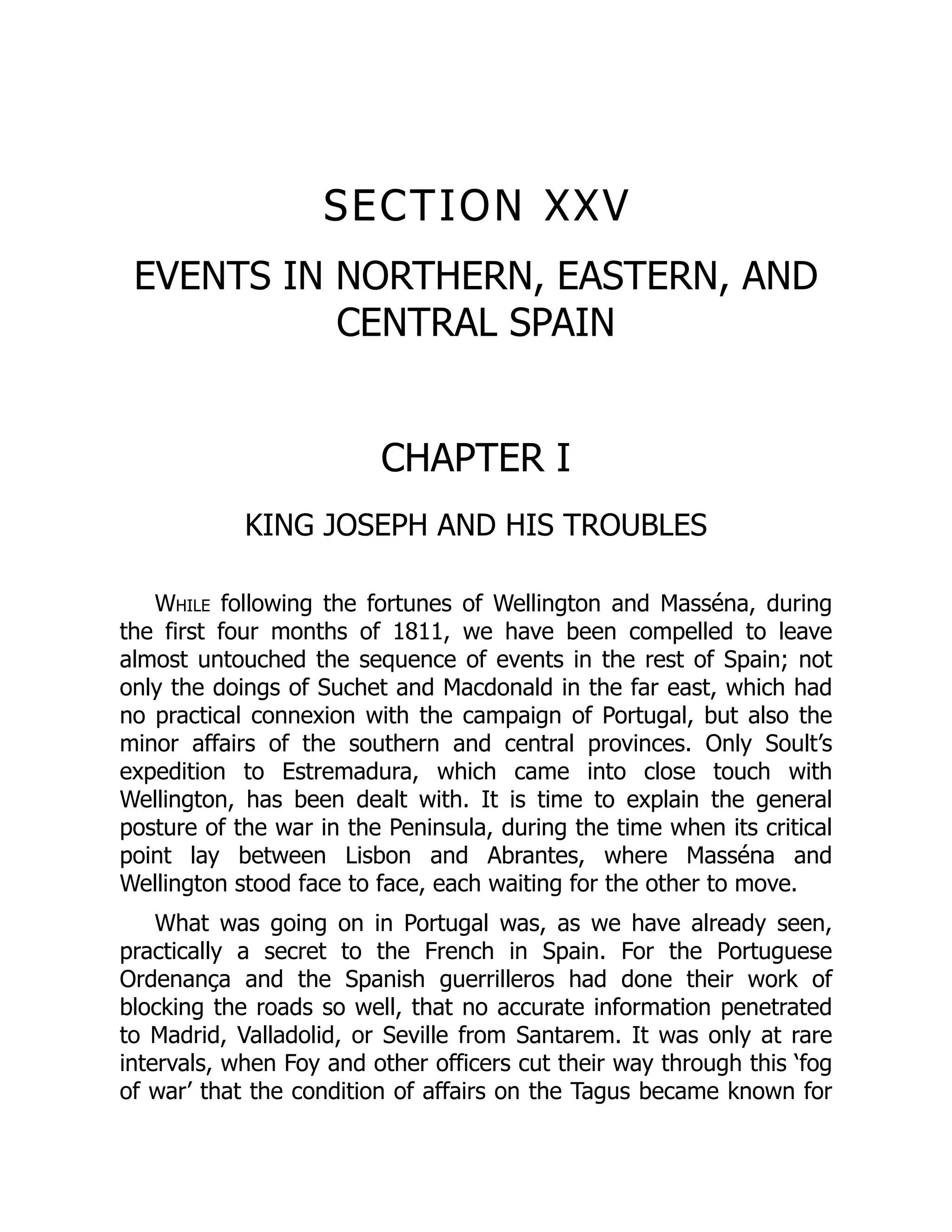 SECTION XXV
EVENTS IN NORTHERN, EASTERN, AND
CENTRAL SPAIN
CHAPTER I
KING JOSEPH AND HIS TROUBLES
While following the fortunes of Wellington and Masséna, during
the first four months of 1811, we have been compelled to leave
almost untouched the sequence of events in the rest of Spain; not
only the doings of Suchet and Macdonald in the far east, which had
no practical connexion with the campaign of Portugal, but also the
minor affairs of the southern and central provinces. Only Soult’s
expedition to Estremadura, which came into close touch with
Wellington, has been dealt with. It is time to explain the general
posture of the war in the Peninsula, during the time when its critical
point lay between Lisbon and Abrantes, where Masséna and
Wellington stood face to face, each waiting for the other to move.
What was going on in Portugal was, as we have already seen,
practically a secret to the French in Spain. For the Portuguese
Ordenança and the Spanish guerrilleros had done their work of
blocking the roads so well, that no accurate information penetrated
to Madrid, Valladolid, or Seville from Santarem. It was only at rare
intervals, when Foy and other officers cut their way through this ‘fog
of war’ that the condition of affairs on the Tagus became known for
 