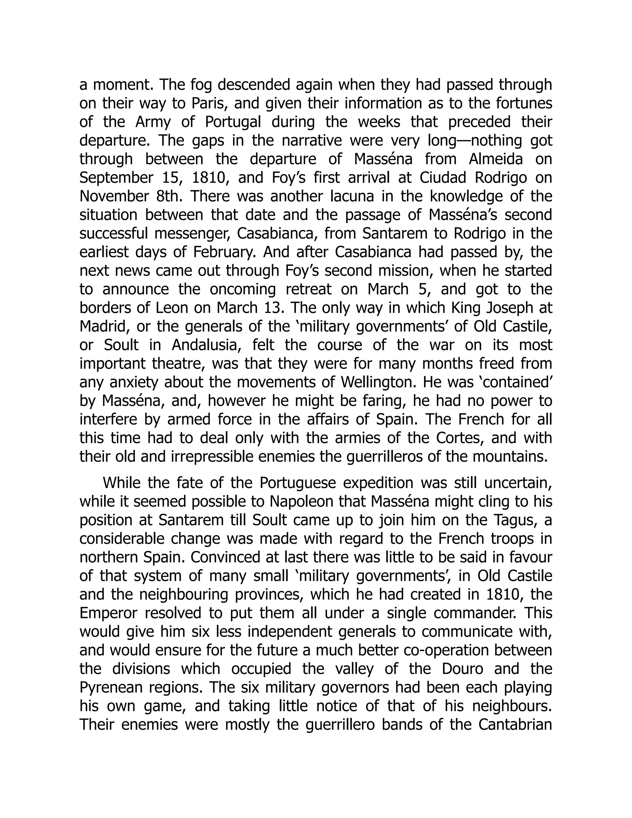 a moment. The fog descended again when they had passed through
on their way to Paris, and given their information as to the fortunes
of the Army of Portugal during the weeks that preceded their
departure. The gaps in the narrative were very long—nothing got
through between the departure of Masséna from Almeida on
September 15, 1810, and Foy’s first arrival at Ciudad Rodrigo on
November 8th. There was another lacuna in the knowledge of the
situation between that date and the passage of Masséna’s second
successful messenger, Casabianca, from Santarem to Rodrigo in the
earliest days of February. And after Casabianca had passed by, the
next news came out through Foy’s second mission, when he started
to announce the oncoming retreat on March 5, and got to the
borders of Leon on March 13. The only way in which King Joseph at
Madrid, or the generals of the ‘military governments’ of Old Castile,
or Soult in Andalusia, felt the course of the war on its most
important theatre, was that they were for many months freed from
any anxiety about the movements of Wellington. He was ‘contained’
by Masséna, and, however he might be faring, he had no power to
interfere by armed force in the affairs of Spain. The French for all
this time had to deal only with the armies of the Cortes, and with
their old and irrepressible enemies the guerrilleros of the mountains.
While the fate of the Portuguese expedition was still uncertain,
while it seemed possible to Napoleon that Masséna might cling to his
position at Santarem till Soult came up to join him on the Tagus, a
considerable change was made with regard to the French troops in
northern Spain. Convinced at last there was little to be said in favour
of that system of many small ‘military governments’, in Old Castile
and the neighbouring provinces, which he had created in 1810, the
Emperor resolved to put them all under a single commander. This
would give him six less independent generals to communicate with,
and would ensure for the future a much better co-operation between
the divisions which occupied the valley of the Douro and the
Pyrenean regions. The six military governors had been each playing
his own game, and taking little notice of that of his neighbours.
Their enemies were mostly the guerrillero bands of the Cantabrian
 
