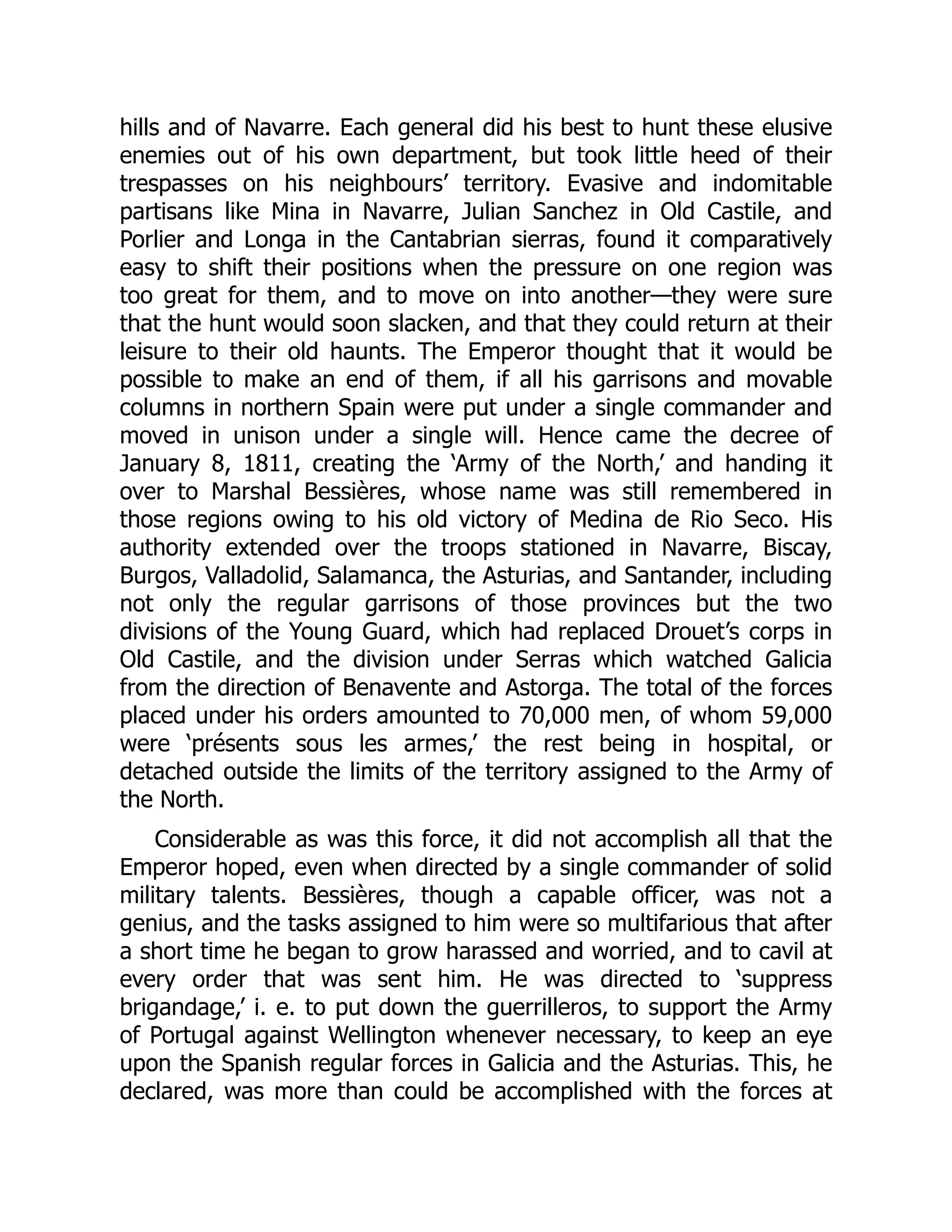 hills and of Navarre. Each general did his best to hunt these elusive
enemies out of his own department, but took little heed of their
trespasses on his neighbours’ territory. Evasive and indomitable
partisans like Mina in Navarre, Julian Sanchez in Old Castile, and
Porlier and Longa in the Cantabrian sierras, found it comparatively
easy to shift their positions when the pressure on one region was
too great for them, and to move on into another—they were sure
that the hunt would soon slacken, and that they could return at their
leisure to their old haunts. The Emperor thought that it would be
possible to make an end of them, if all his garrisons and movable
columns in northern Spain were put under a single commander and
moved in unison under a single will. Hence came the decree of
January 8, 1811, creating the ‘Army of the North,’ and handing it
over to Marshal Bessières, whose name was still remembered in
those regions owing to his old victory of Medina de Rio Seco. His
authority extended over the troops stationed in Navarre, Biscay,
Burgos, Valladolid, Salamanca, the Asturias, and Santander, including
not only the regular garrisons of those provinces but the two
divisions of the Young Guard, which had replaced Drouet’s corps in
Old Castile, and the division under Serras which watched Galicia
from the direction of Benavente and Astorga. The total of the forces
placed under his orders amounted to 70,000 men, of whom 59,000
were ‘présents sous les armes,’ the rest being in hospital, or
detached outside the limits of the territory assigned to the Army of
the North.
Considerable as was this force, it did not accomplish all that the
Emperor hoped, even when directed by a single commander of solid
military talents. Bessières, though a capable officer, was not a
genius, and the tasks assigned to him were so multifarious that after
a short time he began to grow harassed and worried, and to cavil at
every order that was sent him. He was directed to ‘suppress
brigandage,’ i. e. to put down the guerrilleros, to support the Army
of Portugal against Wellington whenever necessary, to keep an eye
upon the Spanish regular forces in Galicia and the Asturias. This, he
declared, was more than could be accomplished with the forces at
 