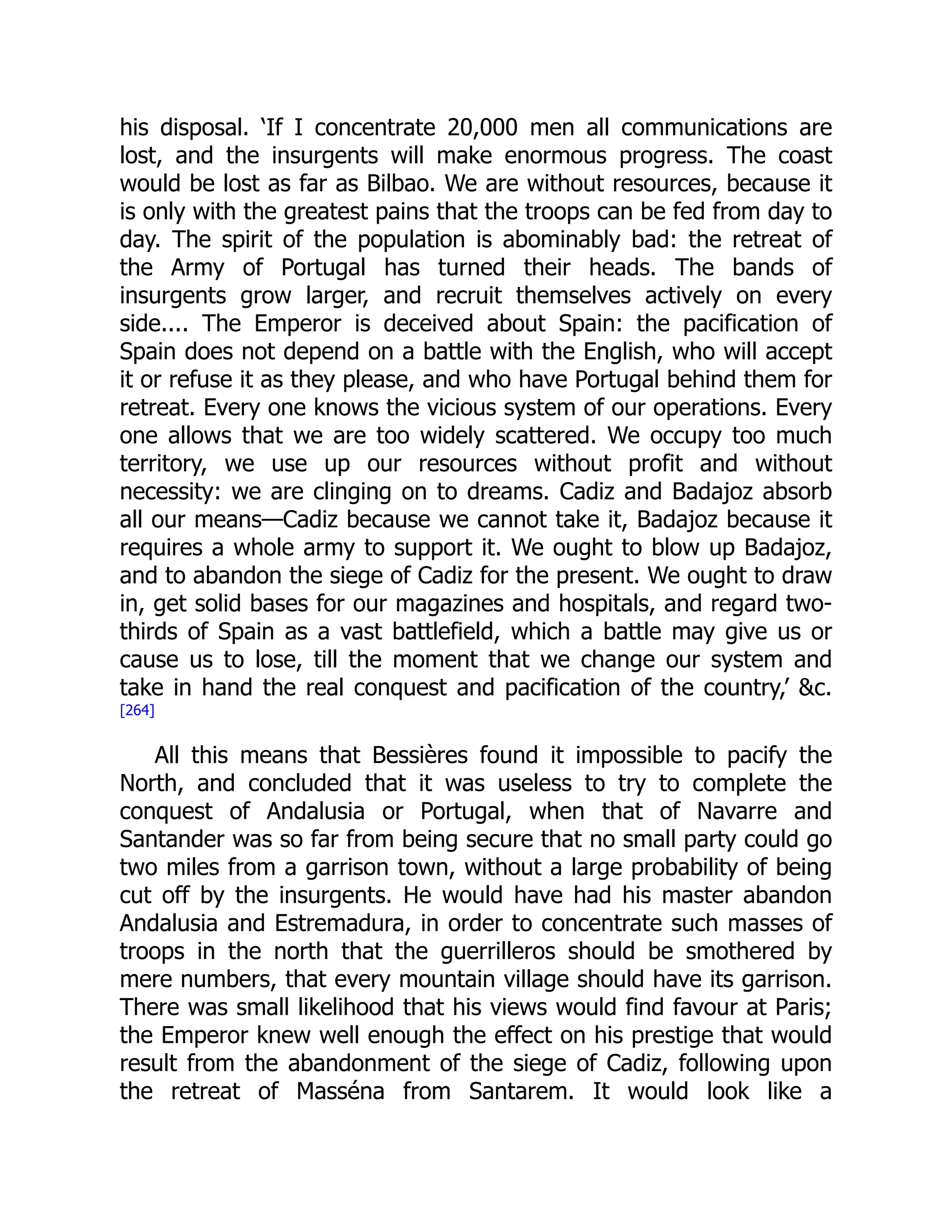 his disposal. ‘If I concentrate 20,000 men all communications are
lost, and the insurgents will make enormous progress. The coast
would be lost as far as Bilbao. We are without resources, because it
is only with the greatest pains that the troops can be fed from day to
day. The spirit of the population is abominably bad: the retreat of
the Army of Portugal has turned their heads. The bands of
insurgents grow larger, and recruit themselves actively on every
side.... The Emperor is deceived about Spain: the pacification of
Spain does not depend on a battle with the English, who will accept
it or refuse it as they please, and who have Portugal behind them for
retreat. Every one knows the vicious system of our operations. Every
one allows that we are too widely scattered. We occupy too much
territory, we use up our resources without profit and without
necessity: we are clinging on to dreams. Cadiz and Badajoz absorb
all our means—Cadiz because we cannot take it, Badajoz because it
requires a whole army to support it. We ought to blow up Badajoz,
and to abandon the siege of Cadiz for the present. We ought to draw
in, get solid bases for our magazines and hospitals, and regard two-
thirds of Spain as a vast battlefield, which a battle may give us or
cause us to lose, till the moment that we change our system and
take in hand the real conquest and pacification of the country,’ &c.
[264]
All this means that Bessières found it impossible to pacify the
North, and concluded that it was useless to try to complete the
conquest of Andalusia or Portugal, when that of Navarre and
Santander was so far from being secure that no small party could go
two miles from a garrison town, without a large probability of being
cut off by the insurgents. He would have had his master abandon
Andalusia and Estremadura, in order to concentrate such masses of
troops in the north that the guerrilleros should be smothered by
mere numbers, that every mountain village should have its garrison.
There was small likelihood that his views would find favour at Paris;
the Emperor knew well enough the effect on his prestige that would
result from the abandonment of the siege of Cadiz, following upon
the retreat of Masséna from Santarem. It would look like a
 