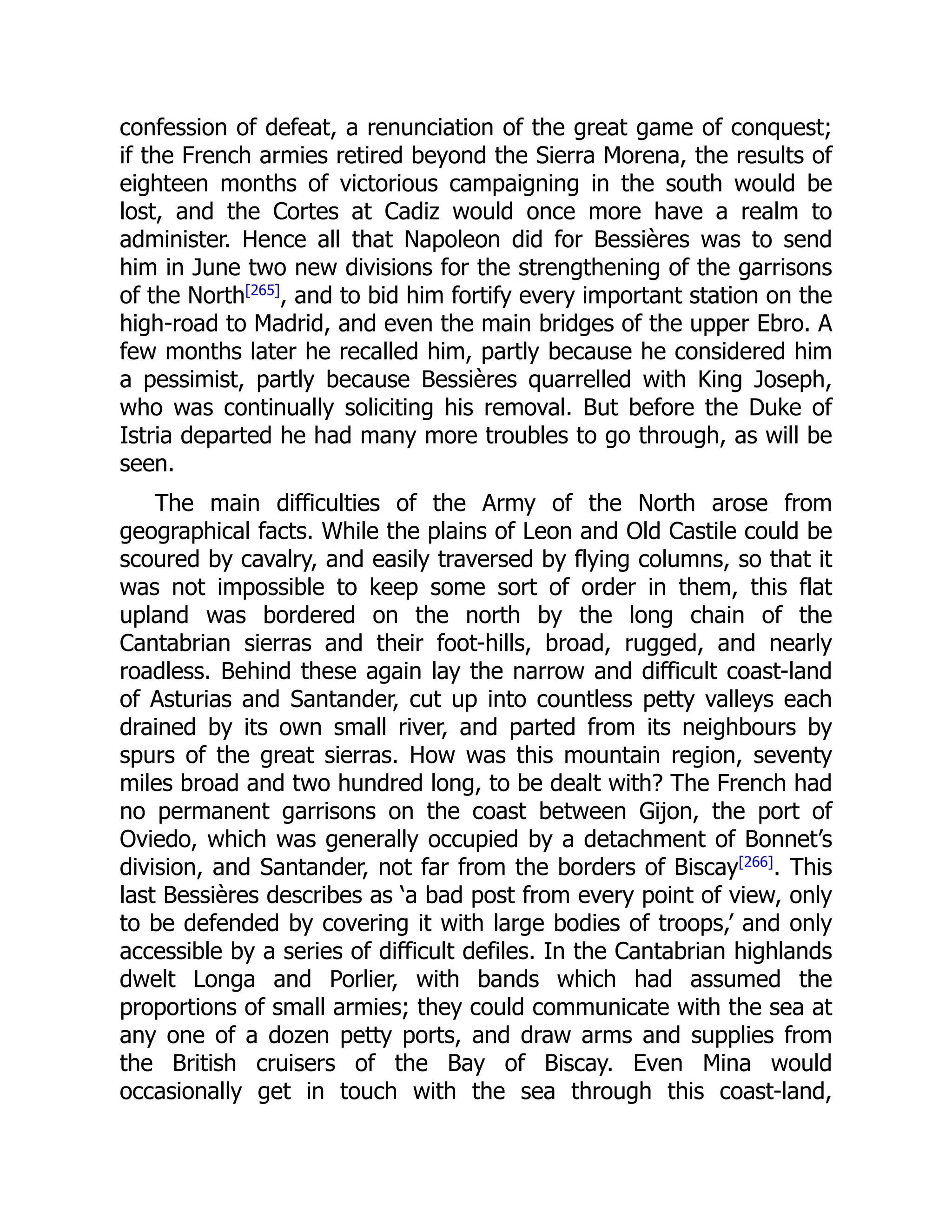confession of defeat, a renunciation of the great game of conquest;
if the French armies retired beyond the Sierra Morena, the results of
eighteen months of victorious campaigning in the south would be
lost, and the Cortes at Cadiz would once more have a realm to
administer. Hence all that Napoleon did for Bessières was to send
him in June two new divisions for the strengthening of the garrisons
of the North[265]
, and to bid him fortify every important station on the
high-road to Madrid, and even the main bridges of the upper Ebro. A
few months later he recalled him, partly because he considered him
a pessimist, partly because Bessières quarrelled with King Joseph,
who was continually soliciting his removal. But before the Duke of
Istria departed he had many more troubles to go through, as will be
seen.
The main difficulties of the Army of the North arose from
geographical facts. While the plains of Leon and Old Castile could be
scoured by cavalry, and easily traversed by flying columns, so that it
was not impossible to keep some sort of order in them, this flat
upland was bordered on the north by the long chain of the
Cantabrian sierras and their foot-hills, broad, rugged, and nearly
roadless. Behind these again lay the narrow and difficult coast-land
of Asturias and Santander, cut up into countless petty valleys each
drained by its own small river, and parted from its neighbours by
spurs of the great sierras. How was this mountain region, seventy
miles broad and two hundred long, to be dealt with? The French had
no permanent garrisons on the coast between Gijon, the port of
Oviedo, which was generally occupied by a detachment of Bonnet’s
division, and Santander, not far from the borders of Biscay[266]
. This
last Bessières describes as ‘a bad post from every point of view, only
to be defended by covering it with large bodies of troops,’ and only
accessible by a series of difficult defiles. In the Cantabrian highlands
dwelt Longa and Porlier, with bands which had assumed the
proportions of small armies; they could communicate with the sea at
any one of a dozen petty ports, and draw arms and supplies from
the British cruisers of the Bay of Biscay. Even Mina would
occasionally get in touch with the sea through this coast-land,
 