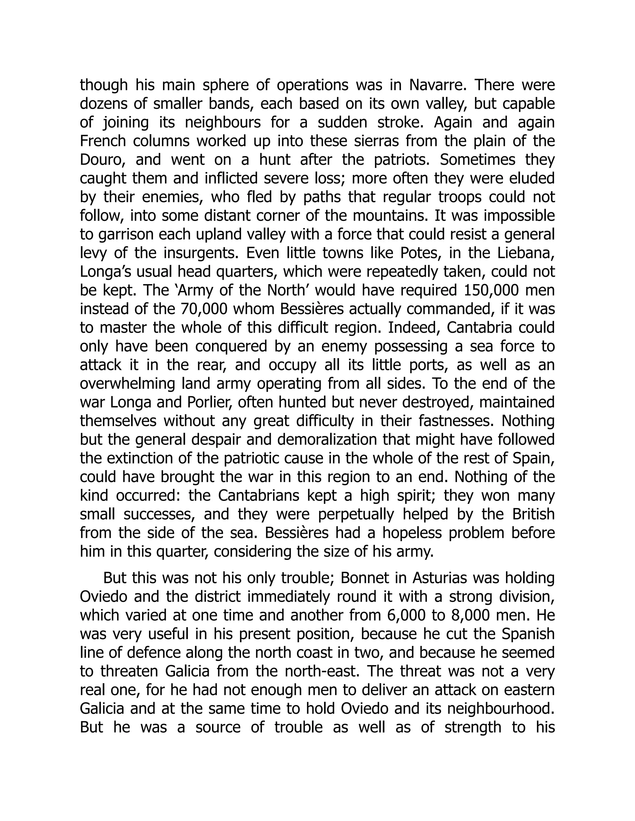 though his main sphere of operations was in Navarre. There were
dozens of smaller bands, each based on its own valley, but capable
of joining its neighbours for a sudden stroke. Again and again
French columns worked up into these sierras from the plain of the
Douro, and went on a hunt after the patriots. Sometimes they
caught them and inflicted severe loss; more often they were eluded
by their enemies, who fled by paths that regular troops could not
follow, into some distant corner of the mountains. It was impossible
to garrison each upland valley with a force that could resist a general
levy of the insurgents. Even little towns like Potes, in the Liebana,
Longa’s usual head quarters, which were repeatedly taken, could not
be kept. The ‘Army of the North’ would have required 150,000 men
instead of the 70,000 whom Bessières actually commanded, if it was
to master the whole of this difficult region. Indeed, Cantabria could
only have been conquered by an enemy possessing a sea force to
attack it in the rear, and occupy all its little ports, as well as an
overwhelming land army operating from all sides. To the end of the
war Longa and Porlier, often hunted but never destroyed, maintained
themselves without any great difficulty in their fastnesses. Nothing
but the general despair and demoralization that might have followed
the extinction of the patriotic cause in the whole of the rest of Spain,
could have brought the war in this region to an end. Nothing of the
kind occurred: the Cantabrians kept a high spirit; they won many
small successes, and they were perpetually helped by the British
from the side of the sea. Bessières had a hopeless problem before
him in this quarter, considering the size of his army.
But this was not his only trouble; Bonnet in Asturias was holding
Oviedo and the district immediately round it with a strong division,
which varied at one time and another from 6,000 to 8,000 men. He
was very useful in his present position, because he cut the Spanish
line of defence along the north coast in two, and because he seemed
to threaten Galicia from the north-east. The threat was not a very
real one, for he had not enough men to deliver an attack on eastern
Galicia and at the same time to hold Oviedo and its neighbourhood.
But he was a source of trouble as well as of strength to his
 